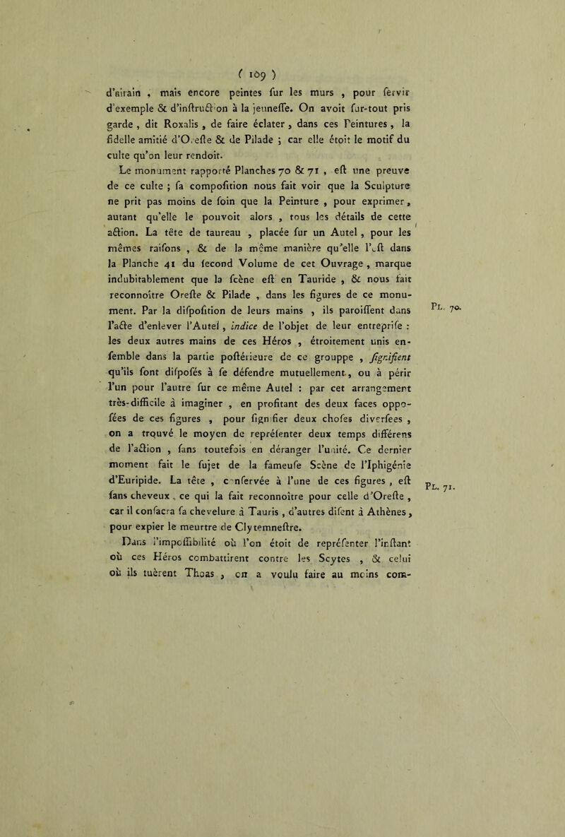 ( 109 ) d’airain , mais encore peintes fur les murs , pour fervir d’exemple & d’inftrufl'on à la jeuneffe. On avoit fur-tout pris garde , dit Roxalis , de faire éclater , dans ces Teintures , la fidelle amitié d’O.efîe & de Pilade ; car elle étoit le motif du culte qu’on leur rendoit. Le monument rapporté Planches 70 &71 , efl une preuve de ce culte ; fa compofition nous fait voir que la Sculpture ne prit pas moins de foin que la Peinture , pour exprimer, autant qu’elle le pouvoit alors , fous les détails de cette aétion. La tête de taureau , placée fur un Autel , pour les mêmes raifons , & de la meme manière qu’elle lLft dans la Planche 41 du fécond Volume de cet Ouvrage, marque indubitablement que la fcène eft en Tauride , & nous tait reconnoître Orefte & Pilade , dans les figures de ce monu- ment. Par la difpofition de leurs mains , ils paroifient dans l’aéte d’enlever l’Autei , indice de l’objet de leur entreprife : les deux autres mains de ces Héros , étroitement unis en- femble dans la partie poftérieure de ce grouppe , Jigr.ifient qu’ils font difpofés à fe défendre mutuellement., ou à périr l’un pour l’autre fur ce même Autel : par cet arrangement très-difficile à imaginer , en profitant des deux faces oppo- fées de ces figures , pour figmfier deux chofes diverfees , on a trouvé le moyen de reprélenter deux temps différens de Taélion , fans toutefois en déranger l’unité. Ce dernier moment fait le fujet de la fameufe Scène de l’Iphigénie d’Euripide. La tête , cmfervée à Tune de ces figures , eft fans cheveux . ce qui la fait reconnoître pour celle d’Orefte , car il confacra fa chevelure à Tauris , d’autres difent à Athènes, pour expier le meurtre de Cly mmneftre. Dans i’impolfibdité où Ton étoit de repréfenter Tir.ftant où ces Héros combattirent contre les Scytes , & celui où ils tuèrent Thoas , en a voulu faire au mcins com- Pl. 70. Pl. 71.