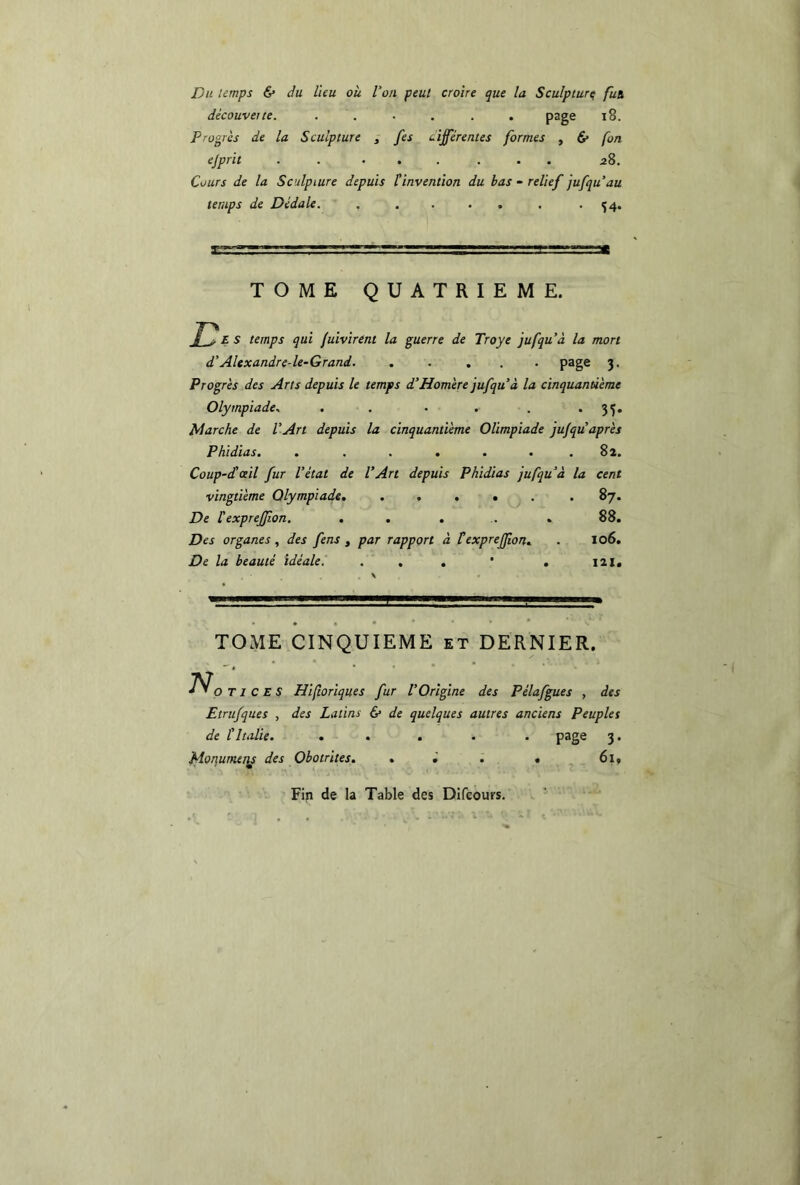 Du temps & du lieu où l’on peut croire que la Sculpture fut découverte. . . . . . page 18. Progrès de la Sculpture , fes différentes formes , & (on ejprit . ...... 28. Cours de la Sculpture depuis tinvention du bas - relief jufqu’au temps de Dédale. , . . . . . -54. TOME QUATRIEME. E* S temps qui fuivirent la guerre de Troye jufqu’à la mon d’Alexandre-le-Grand. ..... page 3. Progrès des Arts depuis le temps d’Homère jufqu’à la cinquantième Olympiade. . . • . . *35* Marche de l’Art depuis la cinquantième Olimpiade ju/quaprès Phidias. . . . . . . . 82. Coup-dé ail fur l’état de l’Art depuis Phidias jufqu’à la cent vingtième Olympiade. ..... . 87. De léexpreffon. . . . . 88. Des organes, des fens , par rapport à F expreffon. . 106. De la beauté idéale. . . . * . 121, TOME CINQUIEME et DERNIER. No t 1 C E S Hiftoriques fur l'Origine des Pélafgues , des Etrufques , des Latins & de quelques autres anciens Peuples de l’Italie. ..... page 3. floqunuiis des Obotrites. . . • 61, Fin de la Table des Difcours.