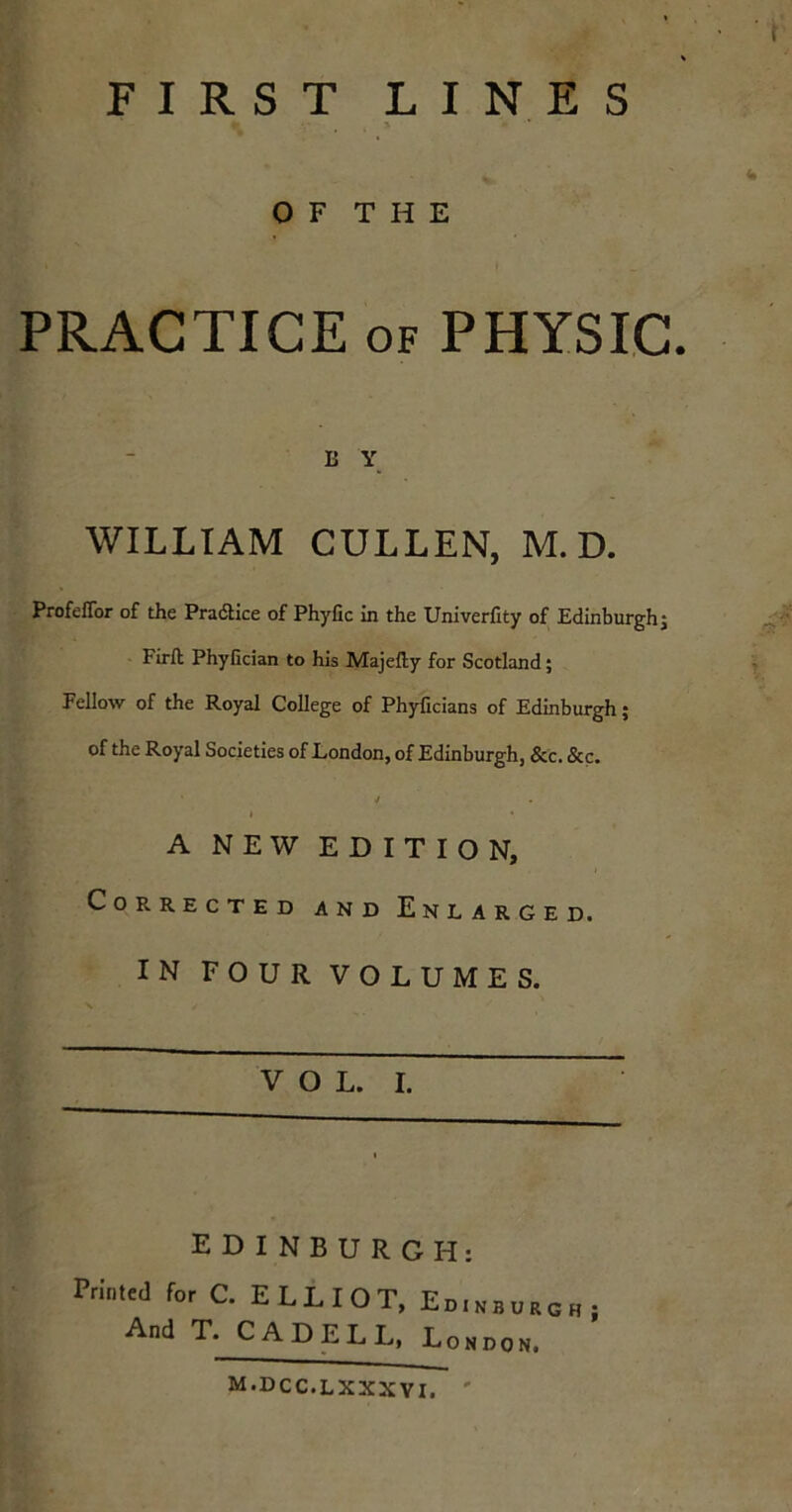 t % FIRST LINES %> ' * OF THE PRACTICE of PHYSIC. E Y WILLIAM CULLEN, M. D. Profeflor of the Practice of Phyfic In the Univerfity of Edinburghj Fir ft Phyfician to his Majefty for Scotland; Fellow of the Royal College of Phyficians of Edinburgh; of the Royal Societies of London, of Edinburgh, &c. &c. ' / A NEW EDITION, Corrected and Enlarged. IN FOUR VOLUMES. VOL. I. EDINBURGH: r-.'n»J for C. ELLIOT, Ed.nbungn And T. CADELL, London. m.dcc.lxxxvi. '