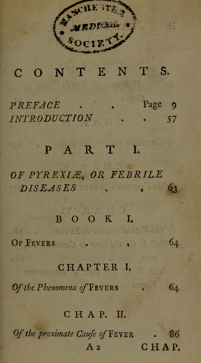 CONTENTS. PREFACE . , Page 9 INTRODUCTION . . 57 PART I. OF PTREXIJE, OR FEBRILE DISEASES . , 63 BOOK I. Of Fevers . , 64 CHAPTER I, Of the Phenomena of FEVERS . 64 CHAP. II., Of the 'proximate Caufe o/’Fever . 86