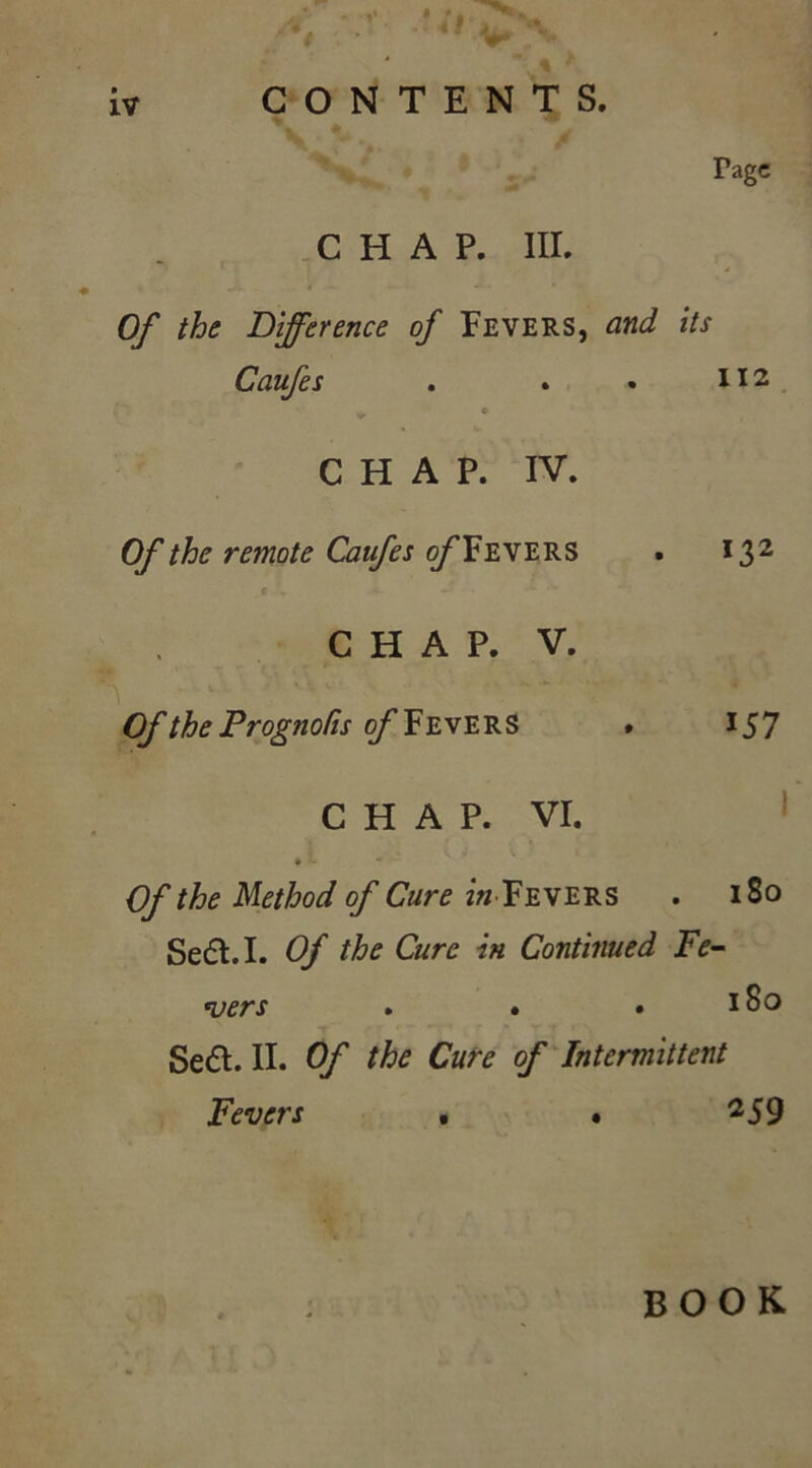 / iv CONTENTS. Tagc CHAP. III. Of the Difference of Fevers, and its Caufes . . . XI2 v © CHAP. IV. Of the remote Caufes of Fevers . 132 CHAP. V. Of the ProgtioCts of Fevers . 157 CHAP. VI. » - Of the Method of Cure in Fevers . 180 Seft.I. Of the Cure in Continued Fe- vers . • .180 Se€t. II. Of the Cure of Intermittent Fevers • • 25 9 book