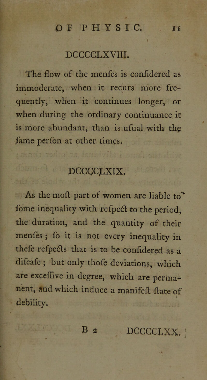 DCCCCLXVIII. The flow of the menfes is confidered as i immoderate, when it recurs more fre- quently, when it continues longer, or when during the ordinary continuance it is more abundant, than is ufual with the fame perfon at other times. DCCCCfXIX, As the moft part of women are liable to fome inequality with refpedt to the period, the duration, and the quantity of their menfes; fo it is not every inequality in thefe refpedls that is to be confidered as a difeafe ; but only thofe deviations, which are exceflive in degree, which are perma- nent, and which induce a manifefl flate of debility.