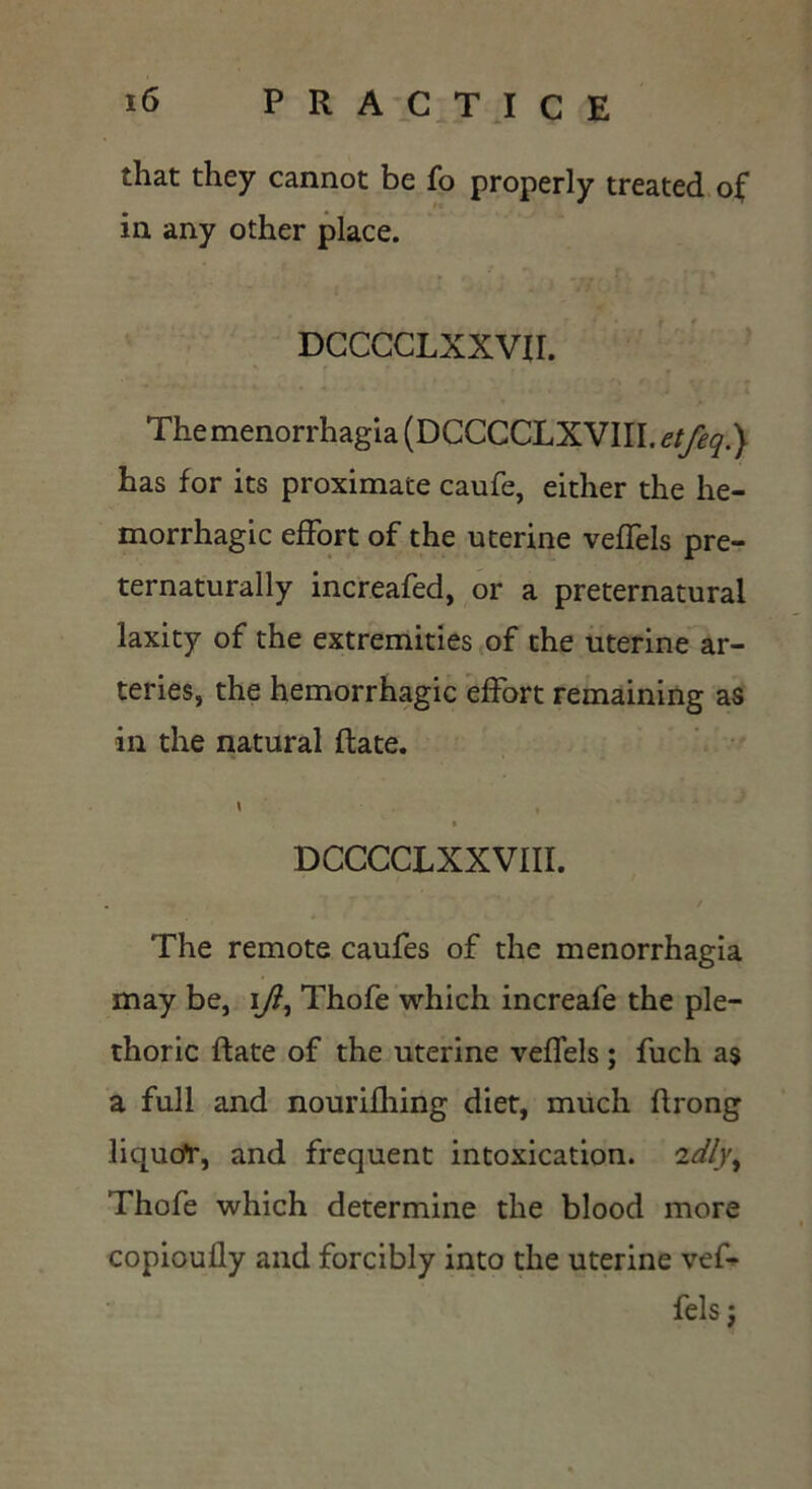 that they cannot be fo properly treated of in any other place. DCCCCLXXVII. The menorrhagia (DCCCCLXVIII. etfeq.) has for its proximate caufe, either the he- morrhagic effort of the uterine veffels pre- ternaturally increafed, or a preternatural laxity of the extremities of the uterine ar- teries, the hemorrhagic effort remaining as in the natural (fate. \ DCCCCLXXVIII. . / The remote caufes of the menorrhagia may be, i/?, Thofe which increafe the ple- thoric {fate of the uterine veffels ; fuch as a full and nourifhing diet, much ffrong liqucfr, and frequent intoxication. 2dlyt Thofe which determine the blood more copioully and forcibly into the uterine vef- fels ;