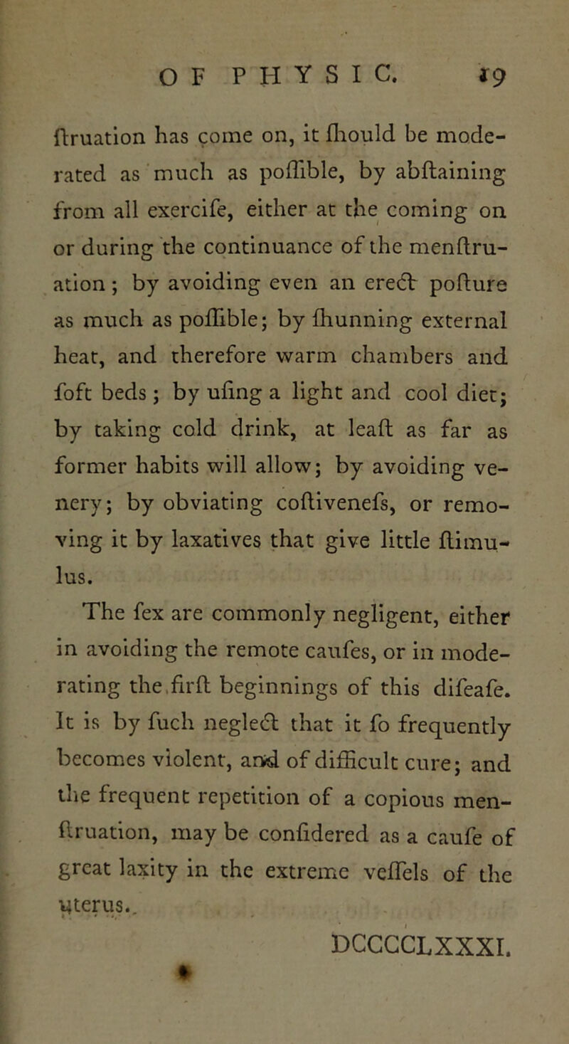 druation has come on, it fliould be mode- rated as much as poflible, by abdaining from all exercife, either at the coming on or during the continuance of the mendru- ation; by avoiding even an eredt podure as much as pofhble; by ffiunning external heat, and therefore warm chambers and foft beds; by uiing a light and cool diet; by taking cold drink, at lead as far as former habits will allow; by avoiding ve- nery; by obviating collivenefs, or remo- ving it by laxatives that give little ftimu- lus. The fex are commonly negligent, either in avoiding the remote caufes, or in mode- rating the fird beginnings of this difeafe. It is by fuch neglect that it fo frequently becomes violent, and of difficult cure; and the frequent repetition of a copious men- druation, may be confidered as a caufe of great laxity in the extreme vedels of the yterus.. »