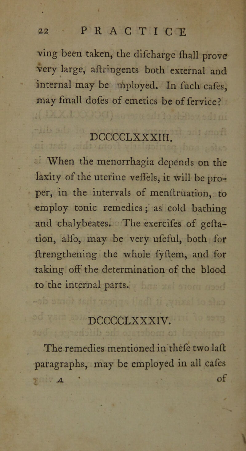 ving been taken, the difcharge fhall prove very large, aftrngents both external and internal may be mployed. In fuch cafes, may fmall dofes of emetics be of fervice? DCCCCLXXXIII. When the menorrhagia depends on the laxity of the uterine veffels, it will be pro- per, in the intervals of menftruation, to employ tonic remedies ; as cold bathing and chalybeates. The exercifes of gefta- tion, alfo, may be very ufeful, both for ftrengthening the whole fyftem, and for taking off the determination of the blood to the internal parts. DCCCCLXXXIV. The remedies mentioned in thefe two laffc paragraphs, may be employed in all cafes . .a of