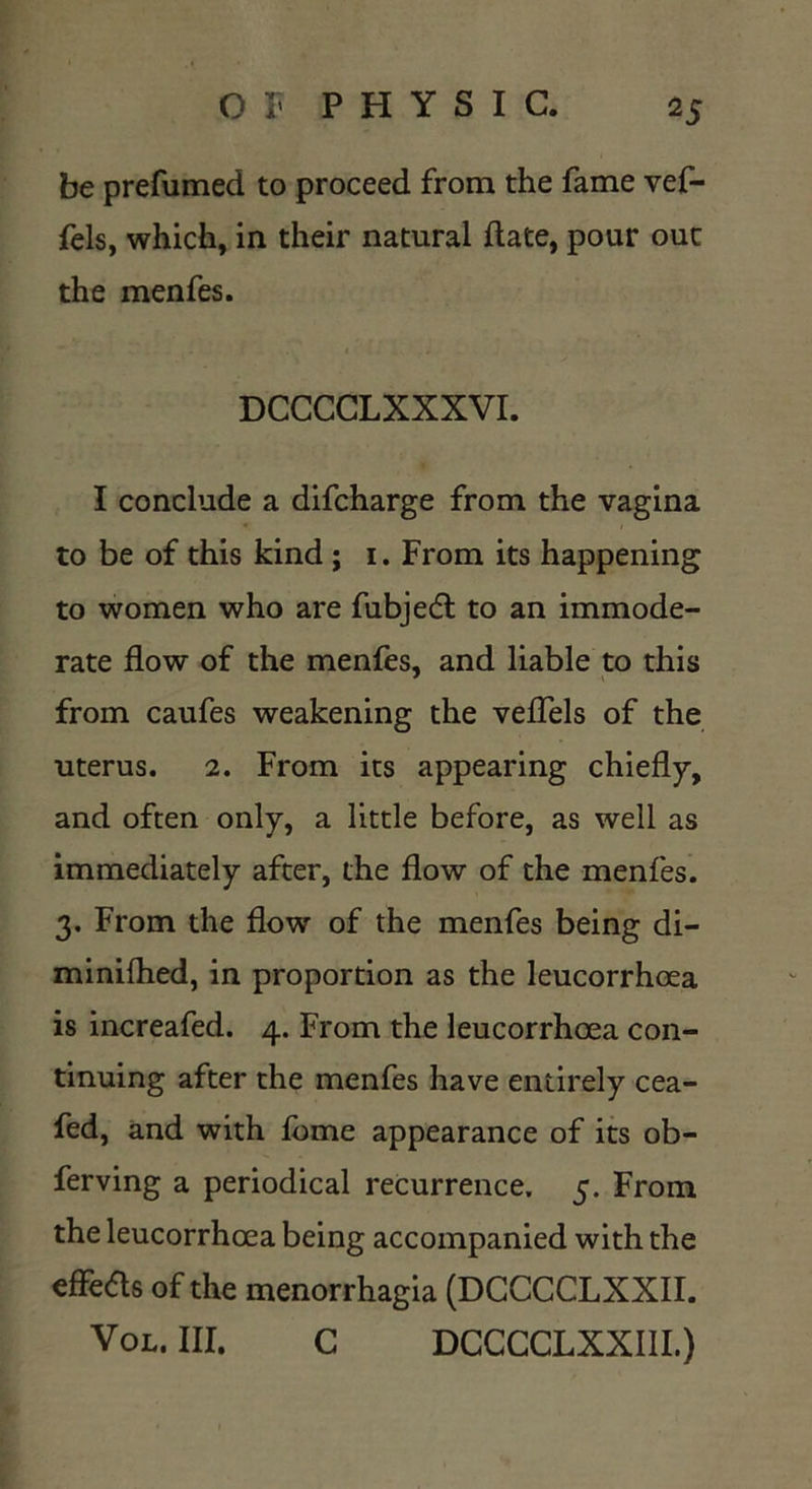 be prefumed to proceed from the fame vef- fels, which, in their natural date, pour out the menfes. DCCCCLXXXVI. I conclude a difcharge from the vagina to be of this kind ; i. From its happening to women who are fubjedl to an immode- rate flow of the menfes, and liable to this from caufes weakening the veflels of the uterus. 2. From its appearing chiefly, and often only, a little before, as well as immediately after, the flow of the menfes. 3, From the flow of the menfes being di- minilhed, in proportion as the leucorrhcea is increafed. 4. From the leucorrhoea con- tinuing after the menfes have entirely cea- fed, and with fome appearance of its ob- ferving a periodical recurrence, 5. From the leucorrhoea being accompanied with the effeas of the menorrhagia (DCCCCLXXII. Vol. HI. C DCCCCLXXIII.)