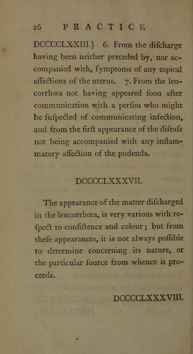 DCCCCLXXIII.) 6. From the difcharge having been neither preceded by, nor ac- companied with, fymptoms of any topical affedtions of the uterus. 7. From the leu- corrhcea not having appeared foon after communication with a perfon who might be fufpedted of communicating infection, and from the firfl appearance of the difeafe not being accompanied with any inflam- matory affedtion of the pudenda. DCCCCLXXXVII. The appearance of the matter difcharged in the leucorrhcea, is very various with re- fpedt to confidence and colour; but from thefe appearances, it is not always poflible to determine concerning its nature, or the particular fource from whence it pro- ceeds. DCCCCLXXXVIII.