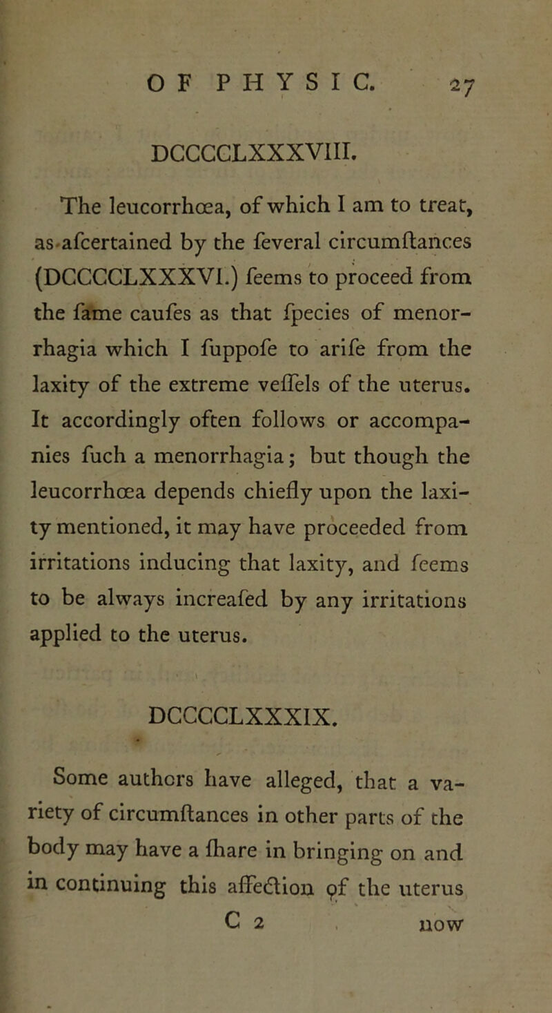 DCCCCLXXXVIII. The leucorrhoea, of which I am to treat, as-afcertained by the feveral circumflances (DCCCCLXXXVL) feems to proceed from the fame caufes as that fpecies of menor- rhagia which I fuppofe to arife from the laxity of the extreme veflels of the uterus. It accordingly often follows or accompa- nies fuch a menorrhagia; but though the leucorrhcea depends chiefly upon the laxi- ty mentioned, it may have proceeded from irritations inducing that laxity, and feems to be always increafed by any irritations applied to the uterus. ; ■»' \ , DCCCCLXXXIX. Some authors have alleged, that a va- riety of circumflances in other parts of the body may have a {hare in bringing on and in continuing this affedlion pf the uterus C 2 now