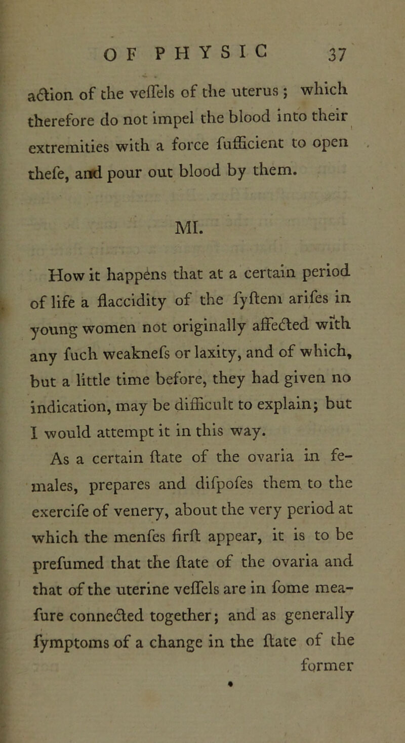 a&ion of the veffels of the uterus ; which therefore do not impel the blood into their extremities with a force fufhcient to open thefe, and pour out blood by them. MI. How it happens that at a certain period of life a fkccidity of the fyftem arifes in young women not originally affected with any fuch weaknefs or laxity, and of which, but a little time before, they had given no indication, may be difficult to explain; but I would attempt it in this way. As a certain (late of the ovaria in fe- males, prepares and difpofes them to the exercife of venery, about the very period at which the menfes firft appear, it is to be prefumed that the flate of the ovaria and that of the uterine veffels are in fome mea- fure conne&ed together; and as generally fymptoms of a change in the flate of the former