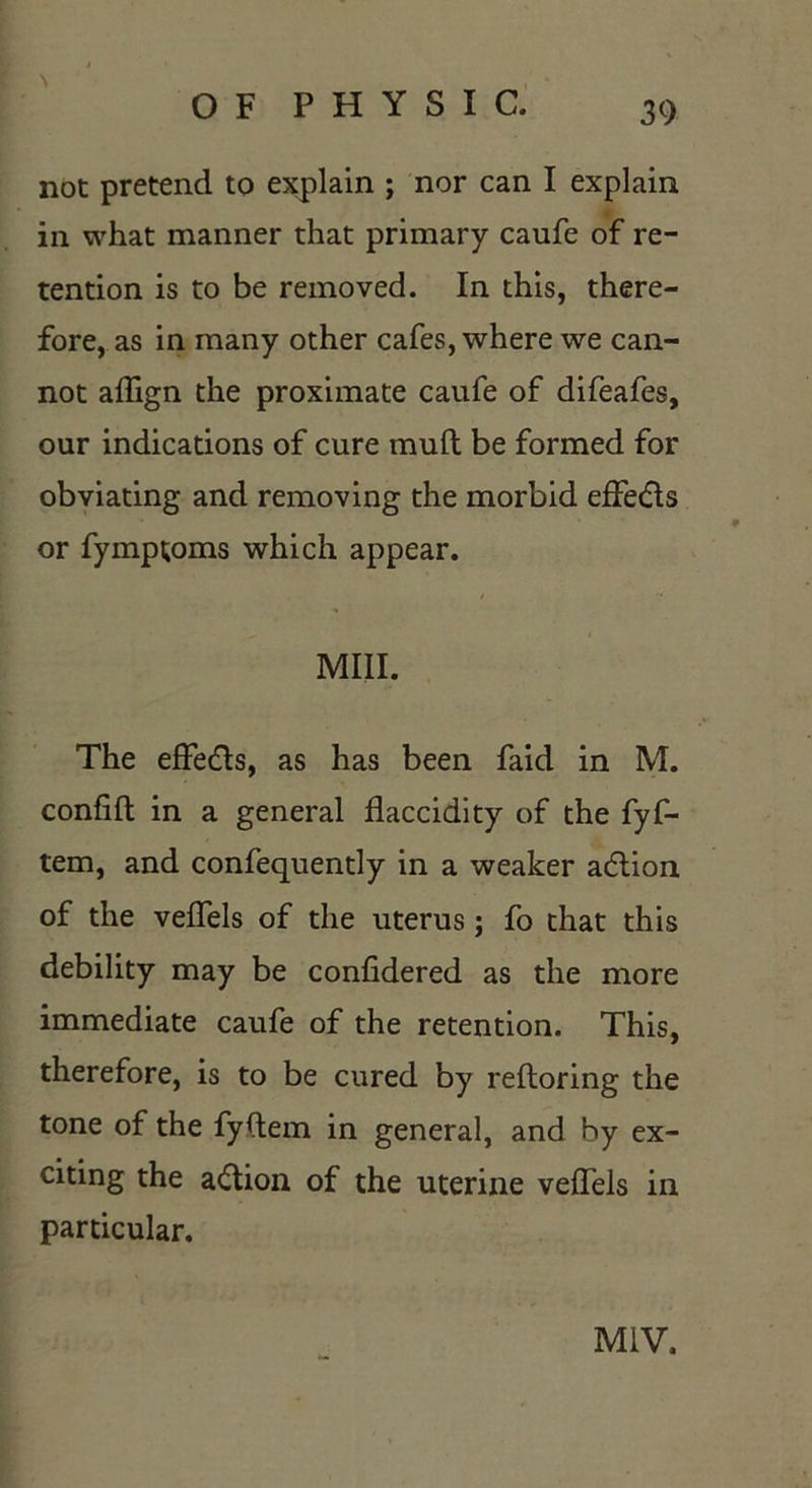 not pretend to explain ; nor can I explain in what manner that primary caufe of re- tention is to be removed. In this, there- fore, as in many other cafes, where we can- not affign the proximate caufe of difeafes, our indications of cure muft be formed for obviating and removing the morbid effedls or fymptoms which appear. y Mill. The effedls, as has been faid in M. confift in a general flaccidity of the fyf- tem, and confequently in a weaker action of the veffels of the uterus; fo that this debility may be confidered as the more immediate caufe of the retention. This, therefore, is to be cured by reftoring the tone of the fyftem in general, and by ex- citing the action of the uterine veffels in particular. M1V.