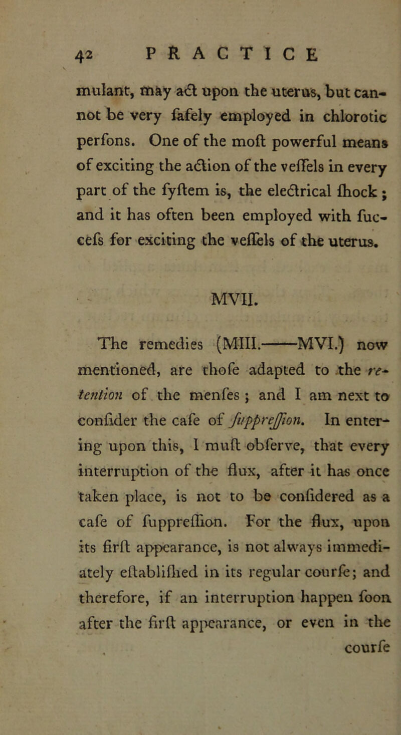 mulant, may aCt upon the uterus, but can- not be very fafely employed in chlorotic perfons. One of the moft powerful means of exciting the action of the veffels in every part of the fyftem is, the electrical {hock ; and it has often been employed with fuc- cefs for exciting the veffels of the uterus. MVII. The remedies (Mill. MVI.) now mentioned, are thofe adapted to the re- tention of the menfes ; and I am next to confider the cafe of fvpprejjlon. In enter- ing upon this, I muft obferve, that every interruption of the flux, after it has once taken place, is not to be confldered as a cafe of fuppreflion. For the flux, upon its firft appearance, is not always immedi- ately eftablifhed in its regular courle; and therefore, if an interruption happen foon after the flrft appearance, or even in the courfe