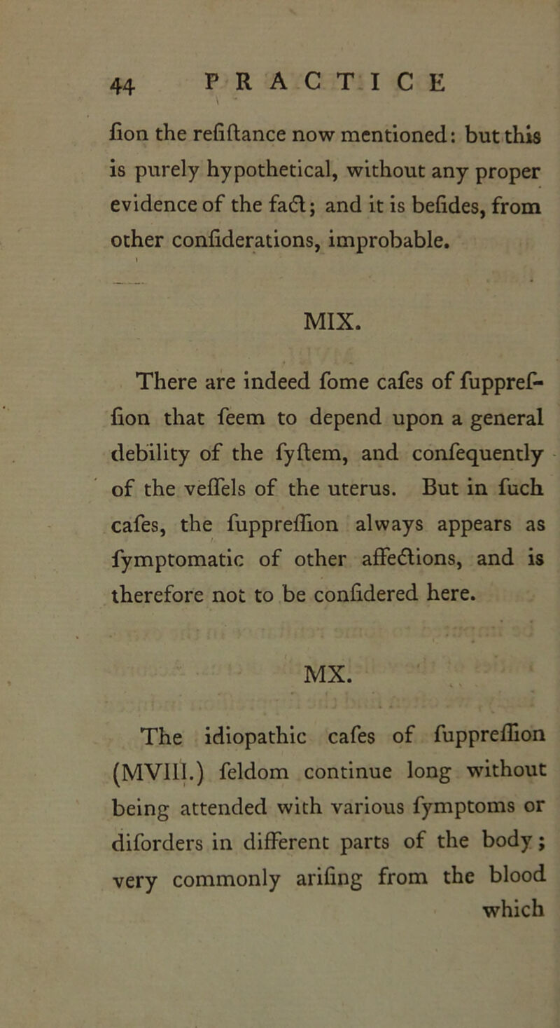 \ - lion the refiftance now mentioned: but this is purely hypothetical, without any proper evidence of the fa6l; and it is befides, from other confiderations, improbable. i MIX. There are indeed fome cafes of fuppref- fion that feem to depend upon a general debility of the fyftem, and confequently of the veffels of the uterus. But in fuch cafes, the fuppreffion always appears as fymptomatic of other affe&ions, and is therefore not to be confidered here. MX. The idiopathic cafes of fuppreffion (MVlll.) feldom continue long without being attended with various fymptoms or diforders in different parts of the body; very commonly arifing from the blood which