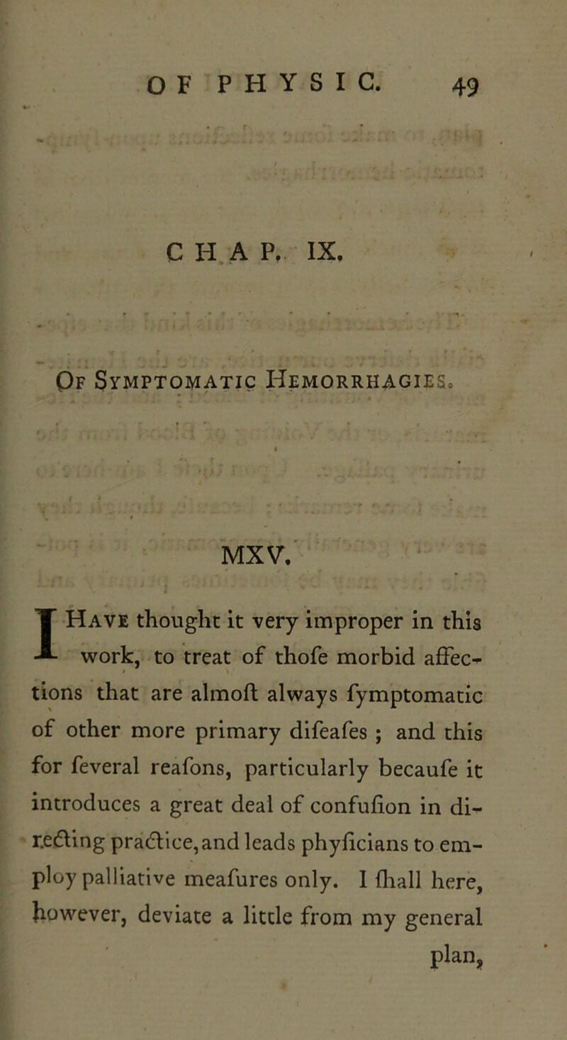 CHA P, IX. Of Symptomatic Hemorrhagies. MXV. I Have thought it very improper in this work, to treat of thofe morbid affeo tions that are almoft always fymptomacic of other more primary difeafes ; and this for feveral reafons, particularly becaufe it introduces a great deal of confufion in di- r.edling prad:ice,and leads phyficians to em- ploy palliative meafures only. 1 (hall here, however, deviate a little from my general plan.