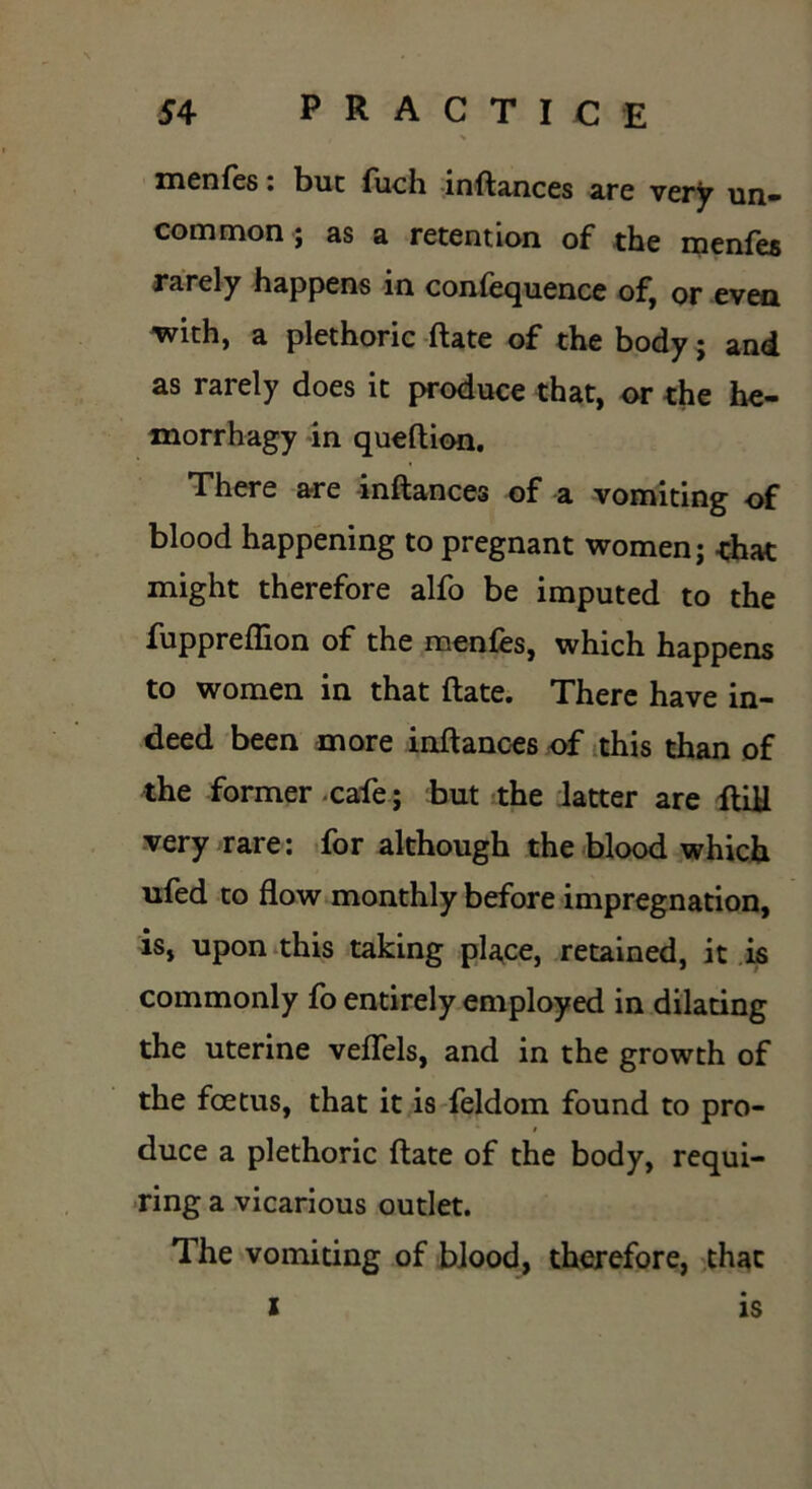 , * menfes. but fuch inftances are very un» common ; as a retention of the menfes rarely happens in confequence of, or even with, a plethoric ftate of the body; and as rarely does it produce that, or the he- morrhagy in queftion. There are inftances of a vomiting of blood happening to pregnant women j that might therefore alfo be imputed to the fuppreflion of the menfes, which happens to women in that ftate. There have in- deed been more inftances of this than of the former-cafe; but the latter are ftill very rare: for although the blood which ufed to flow monthly before impregnation, is, upon this taking place, retained, it is commonly fo entirely employed in dilating the uterine veflels, and in the growth of the foetus, that it is feldom found to pro- I duce a plethoric ftate of the body, requi- ring a vicarious outlet. The vomiting of blood, therefore, that x IS