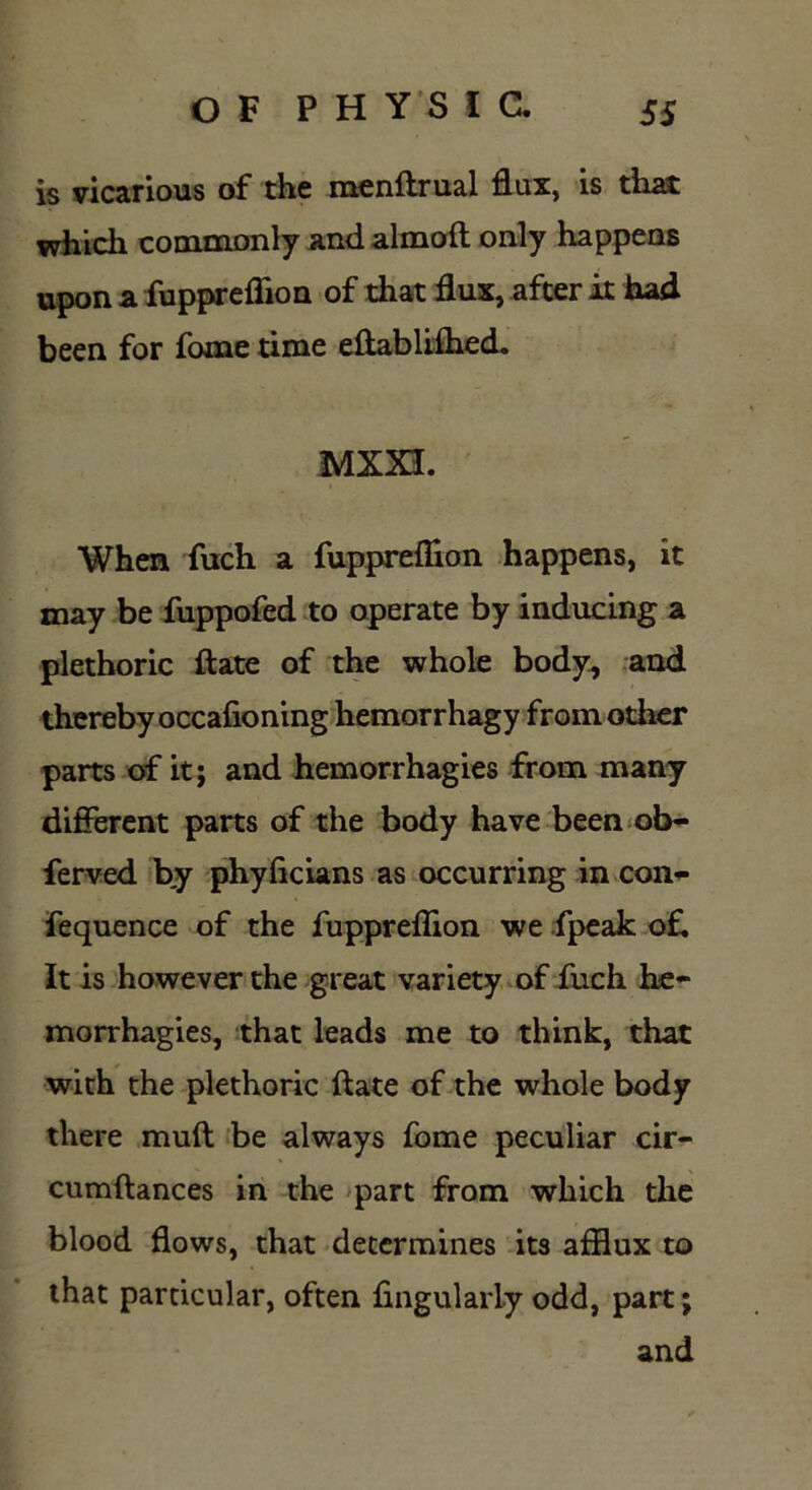 is vicarious of the menftrual flux, is that which commonly and almoft only happens upon a fuppreflion of that flux, after it had been for fome time eftablifhed. MXXI. When fuch a fuppreflion happens, it may be fuppofed to operate by inducing a plethoric ft ate of the whole body, and thereby occafioning hemorrhagy from other parts of it; and hemorrhagies from many different parts of the body have been ob- fferved by phyficians as occurring in con- fequence of the fuppreflion we fpeak oft It is however the great variety of fuch he- morrhagies, that leads me to think, that with the plethoric ftate of the whole body there muft be always fome peculiar cir- cumftances in the part from which the blood flows, that determines its afflux to that particular, often Angularly odd, part; and