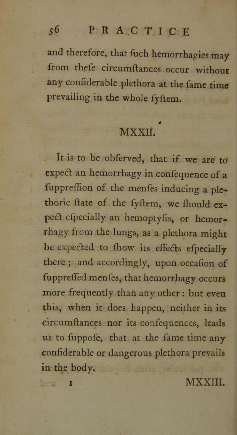 and theiefore, that fuch hemorrhagies may from thefe circumftances occur without any confiderable plethora at the fame time prevailing in the whole fyilem. 4 MXXIL It is to be obferved, that if we are td exped an hemorrhagy in confequence of a fuppreffion of the menfes inducing a ple- thoric Rate of the fyftem, we fhould ex^ ped efpecially an hemoptyfis, or hemor- rhagy from the lungs, as a plethora might be expeded to fhow its effeds efpecially there ; and accordingly, upon occafion of fuppreffed menfes, that hemorrhagy occurs more frequently than any other : but even this, when it does happen, neither in its circumftances nor its confequences, leads us to fuppofe, that at the fame time any confiderable or dangerous plethora prevails in the body. I MXXIII.