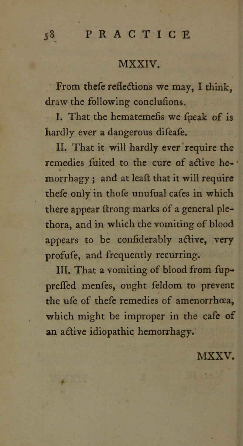 MXXIV. From thefe reflections we may, I think, draw the following concluflons. I. That the hematemefis we fpeak of is hardly ever a dangerous difeafe. II. That it will hardly ever require the remedies fuited to the cure of aCtive he- * 4 morrhagy ; and at leaft that it will require thefe only in thofe unufual cafes in which there appear flrong marks of a general ple- thora, and in which the vomiting of blood appears to be confiderably a&ive, very profufe, and frequently recurring. III. That a vomiting of blood from fup- prefled menfes, ought feldom to prevent the ufe of thefe remedies of amenorrhcea, which might be improper in the cafe of an aCtive idiopathic hemorrhagy.