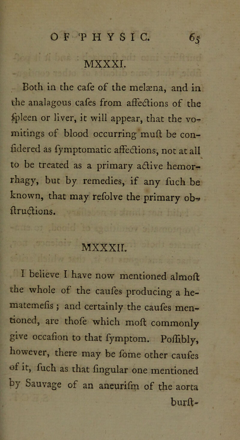 MXXXI. Both in the cafe of the melaena, and in the analagous cafes from affetdions of the fpleen or liver, it will appear, that the vo- mitings of blood occurring mud be con- sidered as fymptomatic affections, not at all to be treated as a primary a&ive hemor- rhagy, but by remedies, if any fuch be known, that may refolve the primary obr* drucdions. MXXXII. I believe I have now mentioned almoft the whole of the caufes producing a he- matemefis; and certainly the caufes men- tioned, are thofe which mod commonly give occafion to that fymptom. Poffibly, however, there may be fome other caufes of it, fuch as that lingular one mentioned by Sauvage of an aneurifm of the aorta burft-