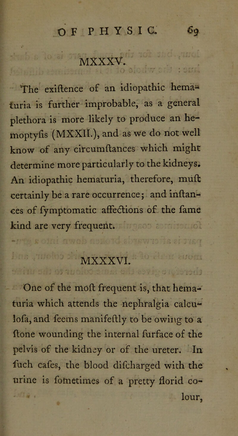 MXXXV. , «*■ • * * f — r The exiftence of an idiopathic hema- turia is further improbable, as a general plethora is more likely to produce an he- moptyfis (MXXII.), and as we do not well know of any citcumftances which might determine more particularly to the kidneys. An idiopathic hematuria, therefore, muft certainly be a rare occurrence; and inftan- ces of fymptomatic affections of the fame kind are very frequent. / -' • y ' ;; ; ••; ■_ ■ *r \ *j r MXXXVI. . i . i * ' :j \ L - - ‘ C i J* j One of the moft frequent is, that hema- turia which attends the nephralgia calcu- lofa, and feems manifeftly to be owing to a ftone wounding the internal furface of the pelvis of the kidney or of the ureter. In fuch cafes, the blood difcharged with the urine is fotnetimes of a pretty florid co- lour,