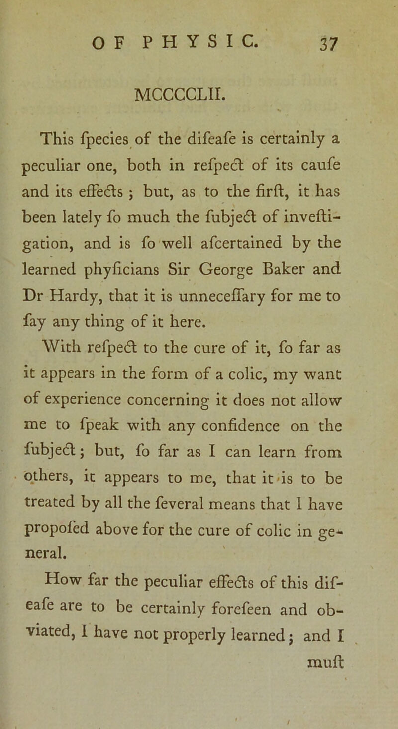 MCCCCLII. This fpecies of the difeafe is certainly a peculiar one, both in refpedt of its caufe and its effects ; but, as to the firft, it has been lately fo much the fubjedl of invefti- gation, and is fo well afcertained by the learned phyficians Sir George Baker and Dr Hardy, that it is unneceffary for me to fay any thing of it here. With refpedl to the cure of it, fo far as it appears in the form of a colic, my want of experience concerning it does not allow me to fpeak with any confidence on the fubjedl; but, fo far as I can learn from others, it appears to me, that it-is to be treated by all the feveral means that 1 have propofed above for the cure of colic in ge- neral. How far the peculiar effedls of this dif- eafe are to be certainly forefeen and ob- viated, I have not properly learned j and I muff