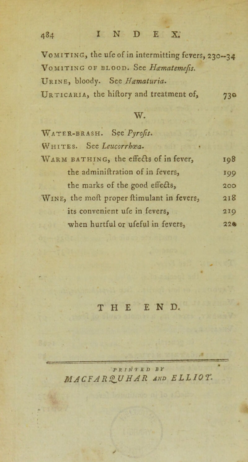 Vomiting, the ufe of in intermitting fevers, 230—34 Vomiting of blood. See Hamatemcfs. Urine, bloody. See Hamaturia. Urticaria, the hiftory and treatment of, 730 W. Water-brash. Set Pyrofis. SVhites. See Leucorrhxa. Warm bathing, the effe&s of in fever, 198 the adminiftration of in fevers, 199 the marks of the good effedls, 200 Wine, the moft proper ftimulant in fevers, 218 its convenient ufe in fevers, 219 when hurtful or ufeful in fevers, 22® THE END. P R 1 N 7 ED Br MACFARQUHAR and ELLIOT.