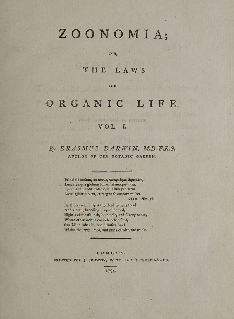ZOONOMIA: OR, FHE LAWS ORGAN TC LIF £E. ¥ OL.) .% By ERASMUS DARWIN, MD.F.R.S. AUTHOR OF THE BOTANIC GARDEN, Principid ccelum, ac terras, campofque liquentes, Lucentemque globum lune, titaniaque aftra, Spiritus intus alit, totamque infufa per artus Mens agitat molem, et magno fe corpore mifcet. . Virc, Ain. vis. Earth, on whofe lap a thoufand nations tread, And Ocean, brooding his prolific bed, Night’s changeful orb, blue pole, and filvery zones, Where other worlds encircle other funs, One Mind inhabits, one diffufive Soul Welds the large limbs, and mingles with the whole, LONDON: FRINTED FOR J}. JOHNSON, IN ST. PAUL’s CHURCH-YARD. ee 1794.