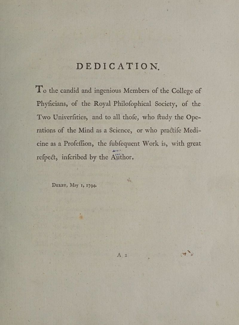 - DEDICATION, To the candid and ingenious Members of the College of Phyficians, of the Royal Philofophical Society, of the Two Univerfities, and to all thofe, who ftudy the Ope- rations of the Mind as a Science, or who pradtife Medi- Be erection che febcquent Work is, with ercat refpeé&amp;t, infcribed by the ater Dery, May 1, 17094.