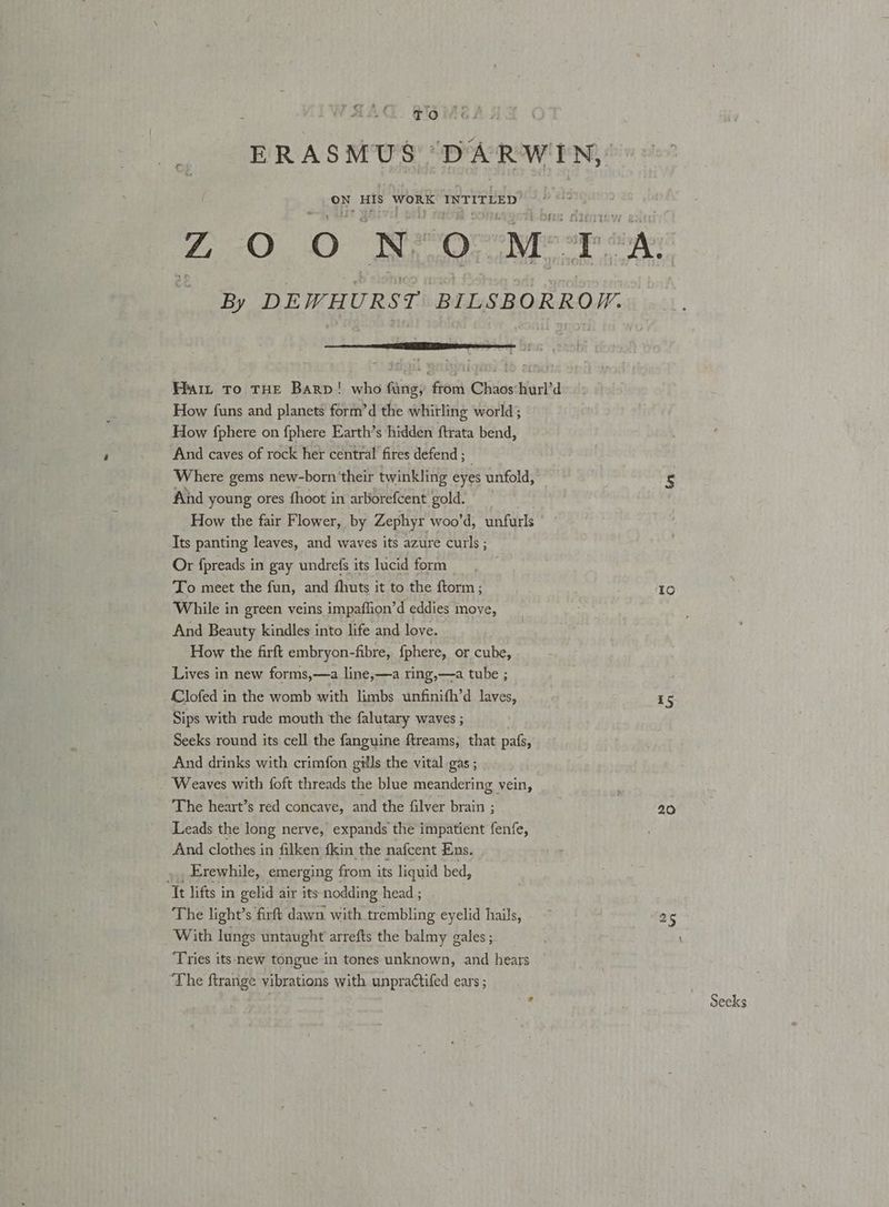 Ll BIG MEs ERASMUS DARWIN, ON IS WORK INTITLED! ZO O NeOo MTA: By DEWHURST BILSBORROM. Hait To THE Barp! who fung, from Chaos:hurl’d How funs and planets form’d the whirling world; How {phere on {phere Earth’s hidden ftrata bend, And caves of rock her central fires defend ; Where gems new-born their twinkling eyes unfold, And young ores {hoot in arborefcent gold. How the fair Flower, by Zephyr woo’d, unfurls Its panting leaves, and waves its azure curls ; Or fpreads in gay undrefs its lucid form To meet the fun, and fhuts it to the ftorm; While in green veins impaflion’d eddies move, And Beauty kindles into life and love. How the firft embryon-fibre, {phere, or cube, Lives in new forms,—a line,—a ring,—a tube ; Clofed in the womb with limbs unfinifh’d laves, Sips with rude mouth the falutary waves ; Seeks round its cell the fanguine ftreams, that pafs, And drinks with crimfon gills the vital gas ; Weaves with foft threads the blue meandering vein, The heart’s red concave, and the filver brain ; Leads the long nerve, expands the impatient fenfe, And clothes in filken fkin the nafcent Ens. . »., Erewhile, emerging from its liquid bed, Tt lifts in gelid air its nodding head ; The light’s firft dawn with trembling eyelid hails, With lungs untaught arrefts the balmy gales ; ‘Tries its new tongue in tones unknown, and hears ‘The ftrange vibrations with unpractifed ears ; ¥ to 15 20 Seeks