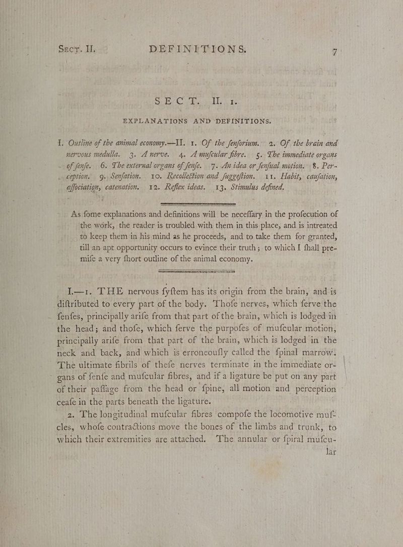 EXPLANATIONS AND DEFINITIONS. I. Outline of the animal economy.—Il. 1. Of the fenforium.. 2. Of the brain and nervous medulla. 3. Anerve. 4. Amufcular fibre. 5. The immediate organs - of fenfe. 6. The external organs of fenfe. 7. An idea or fenfual motion. 8. Per~ _ ception. 9. Senfation. 10. Recollettion and fuggeftion. 11. Habit, caufation, affociation, catenation, 12. Reflex ideas. 13. Stimulus defined. As fome explanations and definitions will be neceffary in the profecution of the work, the reader is troubled with them in this place, and is intreated to keep them in his mind as he proceeds, and to take them for granted, till.an apt opportunity occurs to evince their truth ; to which I fhall pre- mife a very fhort outline of the animal economy. I.—1. THE nervous fyftem has its origin from the brain, and is diftributed to every part of the body. ‘Thofe nerves, which ferve'the fenfes, principally arife from that part of the brain, which is lodged in the head; and thofe, which ferve the purpofes of mufcular motion, principally arife from that part of the brain, which ts lodged in the neck and back, and which is erroneoufly called the fpinal marrow. The ultimate fibrils of thefe nerves terminate in the immediate or- ~ gans of fenfe and mufcular fibres, and if a ligature be put on any part ceafe in the parts beneath the ligature. 2. The longitudinal mufcular fibres compofe the locomotive muf- cles, whofe contractions move the bones of the limbs and trunk, to which their extremities are attached. The annular or fpiral mufcu- lar
