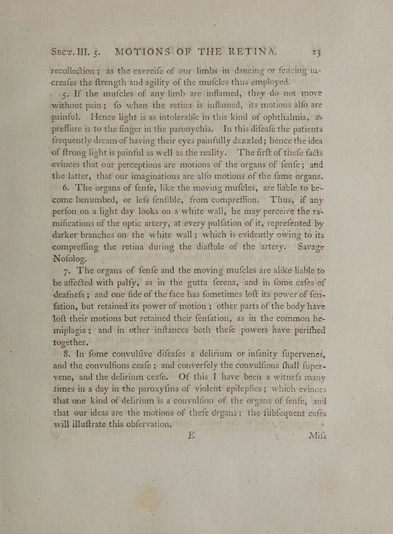 recollection; as the exercife of our limbs in dancing or fencing in- ~-creafes the ftrength and agility of the mufcles thus employed. 5. If the mufcles of any limb are inflamed, they do not move without pain; fo when the retina is inflamed, its motions alfo are painful. Hence light is as intolerable in this kind of ophthalmia, as preflure is to the finger in the paronychia. In this difeafe the patients frequently dream of having their eyes painfully dazzled; hence the idea ‘of ftrong light is painful as well as the reality. The firft of thefe facts evinces that our perceptions are motions of the organs of fenfe; and the latter, that our imaginations are alfo motions of the fame organs. 6. The organs of fenfe, like the moving mufeles, are liable to be- come benumbed, or lefs fenfible, from compreflion. Thus, if any perfon_on.a light day looks on.a white wall, he may perceive the ra- mifications of the optic artery, at every pulfation of it, reprefented by darker branches on the white wall; which ts evidently owing to its comprefling the retina during the diaftole of the artery. Savage Nofolog. yzi01 . . 7, The organs of fenfe and the moving mufcles are alike liable to be affe&ted with palfy, as in the gutta ferena, and in fome cafes of deafnefs ; and one fide of the face has fometimes loft its power of fen- fation, but retained its power of motion ; other parts of the body have loft their motions but retained their fenfation, as in the common he- miplagia; and in other inftances both thefe powers have: perifhed together. ! 0 4ei0) 8. In fome convulfive difeafes a delirium or infanity fupervenes, and the convulfions ceafe ;. and converfely the convulfions fhall fuper« vene, and the delirium ceafe. Of this I have been a witnefs many times in a day in the paroxy{ms of violent’ epilepfies; which evinces that one kind of delirium is a convulfion of the organs of fenfe, and that our ideas are the motions of thefe 6rgans: the fubfequent cafés. will illuftrate this .obfervation, E Mite