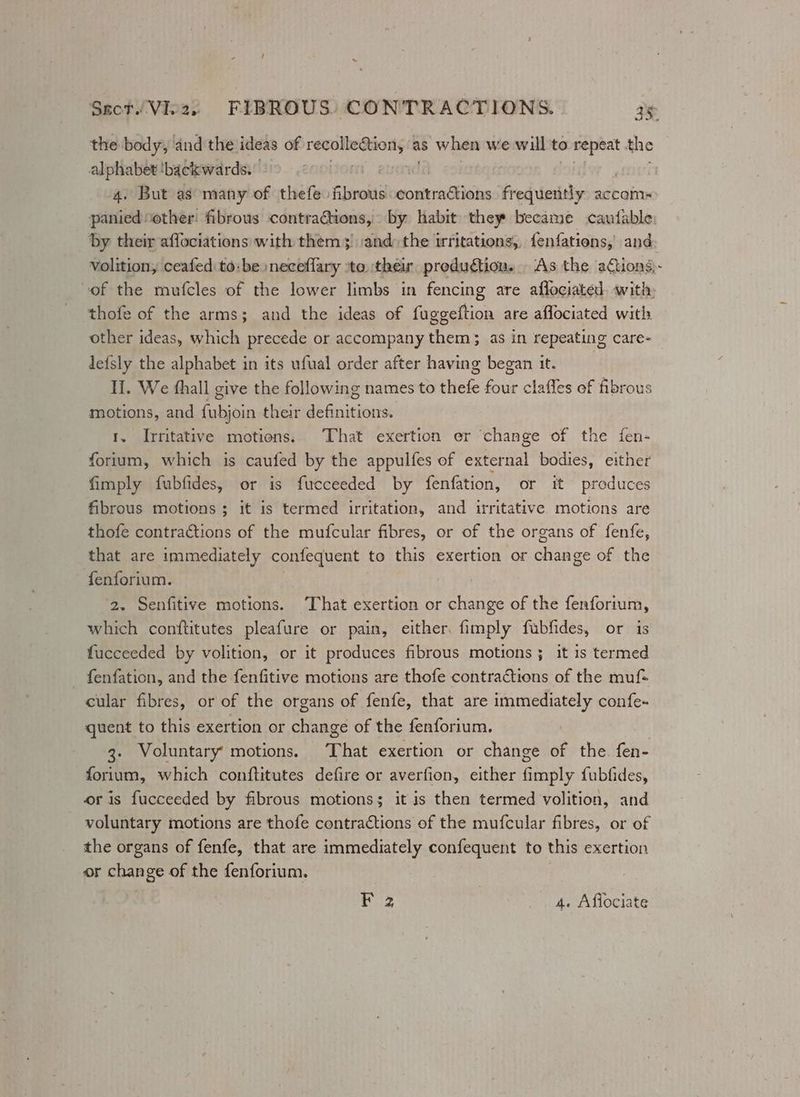 Sect Vez, FIBROUS: CONTRACTIONS. ie the body, and the ideas of Seema sau as when we will to repeat the alphabet! ‘backwards. . 4. But as many of thefe fibrous gomtradkiibs frequently accom panied “other fibrous contractions, by habit they became cautable by their affociations with them; :and: the irritations, {enfations, and; volition, ceafed to: be neceflary ‘to their production. As the actions; of the mufcles of the lower limbs in fencing are affociated. with, thofe of the arms; and the ideas of fuggeftion are aflociated with other ideas, which precede or accompany them; as in repeating care- defsly the alphabet in its ufual order after having began it. II. We fhall give the following names to thefe four clafles of fibrous motions, and fubjoin their definitions. 1. Irritative motions. That exertion er change of the fen- fortum, which is caufed by the appulfes of external bodies, either fimply fubfides, or is fucceeded by fenfation, or it produces fibrous motions ; it is termed irritation, and itritative. motions are thofe contractions of the mufcular fibres, or of the organs of fenfe, that are immediately confequent to this exertion or change of the fenforium. 2. Senfitive motions. ‘That exertion or change of the fenforium, which conftitutes pleafure or pain, either. fimply fubfides, or is fucceeded by volition, or it produces fibrous motions ; it 1s termed fenfation, and the fenfitive motions are thofe contractions of the muf= cular fibres, or of the organs of fenfe, that are immediately confe- quent to this exertion or change of the fenforium. 3. Voluntary motions. That exertion or change of the. fen- forium, which conftitutes defire or averfion, either fimply fubfides, oris fucceeded by fibrous motions; it is then termed volition, and voluntary motions are thofe contractions of the mufcular fibres, or of the organs of fenfe, that are immediately confequent to this exertion or change of the fenforium.