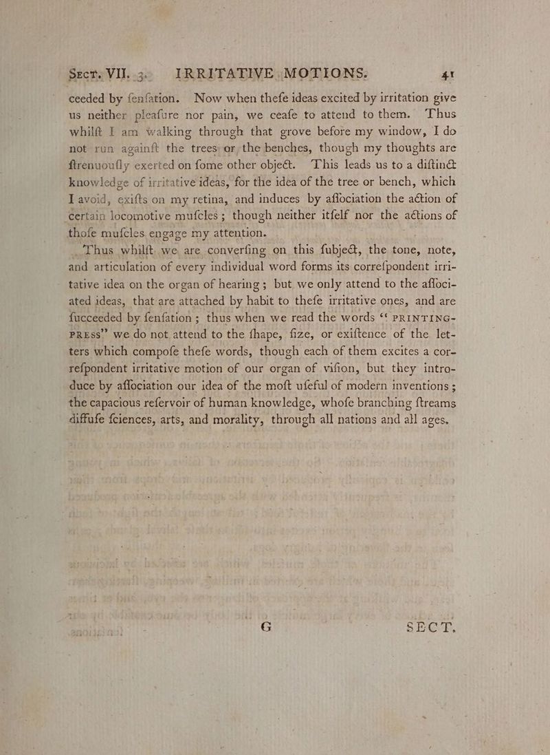 ceeded by fenfation. Now when thefe ideas excited by irritation give us neither pleafure nor pain, we ceafe to attend tothem. Thus whilf I am walking through that grove before my window, I do not run againft the trees: or; the bey edi though my thoughts are Rbguenty. exerted on fome other objet. This feat us to a diftin@ knowledge of irritative ideas, for the idea of the tree or bench, which I avoid, exifts on my retina, and induces by affociation the a€tion of ‘certain locomotive mufcles; though neither itfelf nor the aétions of thofe mufcles. engage my attention. Thus whilft. we, are converfing on this fubje&amp;, the tone, note, and articulation of every individual word forms its correfpondent irri- tative idea on the organ of hearing; but we only attend to the affoci- ated ideas, that are attached by habit to thefe irritative ones, and are fucceeded by fenfation ; thus when we read the words “ pRINTING- PREss” we do not attend to the fhape, fize, or exiftence of the let- ters which compofe thefe words, though each of them excites a cor~ refpondent irritative motion of our organ of vifion, but they intro- duce by affociation our idea of the moft ufeful of modern inventions ; the capacious refervoir of human knowledge, whofe branching ftreams diffafe fciences, arts, and morality, through all nations and all ages.