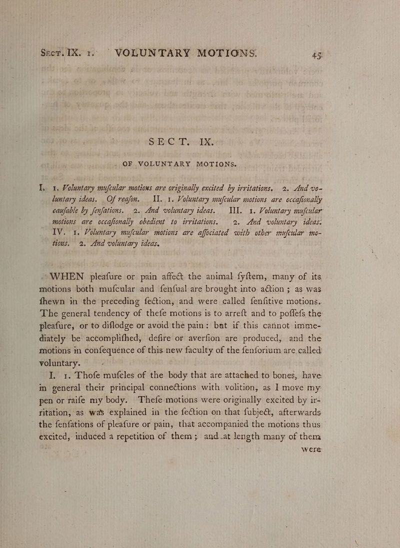 EC eTekky: . OF VOLUNTARY MOTIONS. I, 1. Voluntary mufcular motions are originally excited by irritations, 2. And vo- luntary ideas. Of reafon. I. 1. Voluntary mufcular motions are occafionally caufable by fenfations. 2. And voluntary ideas. IN. 1. Voluntary mufcular motions are occafionally obedient to irritations. 2. And voluntary ideas. IV. 1. Voluntary mufcular motions are affociated with other mufcular mo- tious. 2. And voluntary ideas. WHEN pleafure or pain affect the animal fyftem, many of its motions both mufcular and fenfual are brought into ation ; as was fhewn in the preceding fection, and were called fenfitive motions.. The general tendency of thefe motions is to arreft and to poflefs the pleafure, or to diflodge or avoid the pain: bat if this cannot imme- diately be accomplifhed, defire or averfion are produced, and the motions im confequence of this new faculty of the fenforium are called voluntary. I. 1. Thofe mufeles of the body that are attached to bones, have im general their principal connetions with volition, as I move my pen or raife my body. Thefe motions were originally excited by ir- ritation, as was explained in the fection on that fubje&amp;t, afterwards the fenfations of pleafure or pain, that accompanied the motions thus excited, induced a repetition of them; and at length many of them were