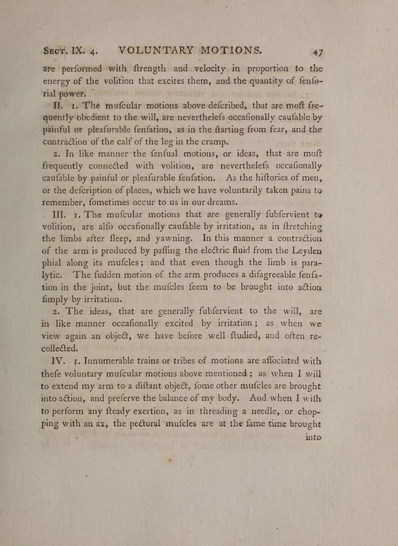 ate performed with ftrength and velocity in proportion to the energy of the volition that excites them, and the quantity of fenfo- tial power. Il. 1. The mufcular motions above defcribed, that are moft fre- quently obedient to the will, are neverthelefs occafionally caufable by _ painful or pleafurable fenfation, as in the ftarting from fear, and the contraction of the calf of the leg in the cramp. 2. In like manner the fenfual motions, or ideas, that are moft frequently connected with volition, are neverthelefs occafionally caufable by painful or pleafurable fenfation. As the hiftories of men, or the defcription of places, which we have voluntarily taken pains to remember, fometimes occur to us in our dreams. III. 1. The mufcular motions that are generally fubfervient to volition, are alfo occafionally caufable by irritation, as in {tretching the limbs after fleep, and yawning. In this manner a contra¢tion of the arm is produced by pafiing the electric fluid from the Leyden phial along its mufcles; and that even though the limb is para- lytic. The fudden motion of the arm produces a difagreeable fenfa- tion in the joint, but the mufcles feem to be brought into ation fimply by irritation. 2. The ideas, that are generally fubfervient to the will, are in like manner occafionally excited by irritation; as when we view again an objet, we have before well ftudied, and often re- collected. . 1V. 1. Innumerable trains or tribes of motions are aflociated with thefe voluntary mufcular motions above mentioned; as when I will to extend my arm to a diftant object, fome other mufcles are brought into action, and preferve the balance of my body. And when I with to perform any fteady exertion, as in threading a needle, or chop- ping with an ax, the peétoral mufcles are at the fame time brought into