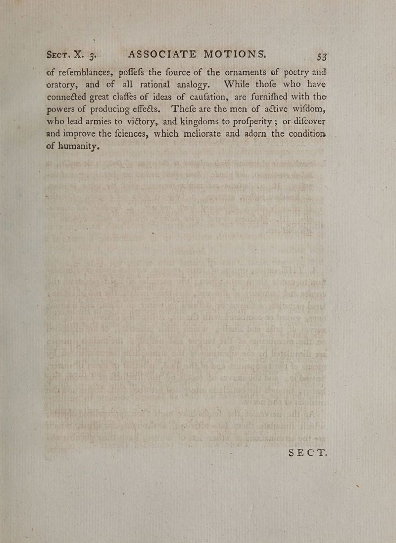 of refemblances, poffefs the fource of the ornaments of poetry and oratory, and of all rational analogy. While thofe who have connected great claffes of ideas of caufation, are furnifhed with the powers of producing effeéts. Thefe are the men of active wifdom, who lead armies to victory, and kingdoms to profperity ; or.difcover and improve the fciences, which meliorate and adorn the condition of humanity. | Si. Crt