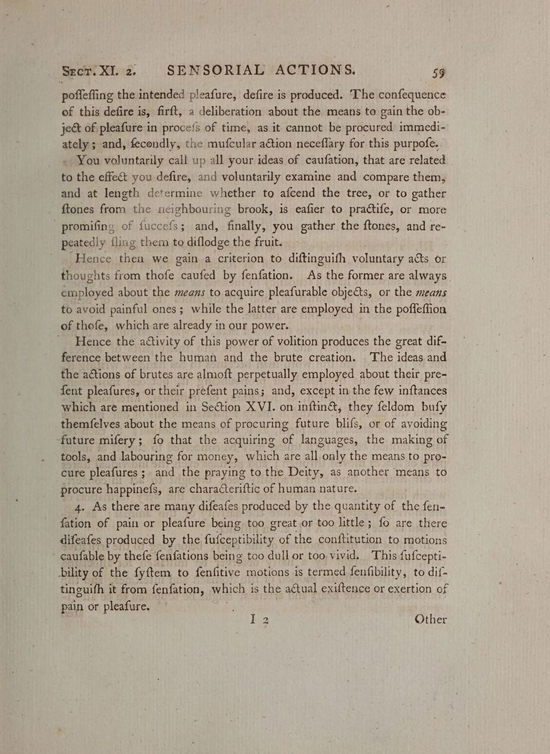 pofiefing the intended pleafure, defire is produced. ‘The confequence of this defire is, firft, a deliberation about the means to gain the ob- jet of pleafure in procefs of time, as it cannot be procured immedi- ately ; and, fecondly, the mufcular a€tion neceflary for this purpofe. . You voluntarily cali up all your ideas of caufation, that are related to the effect you defire, and voluntarily examine and compare them, ~and at length determine whether to afcend the tree, or to gather ftones from the neighbouring brook, is eafier to practife, or more - promifing of fucce 463 and, ‘finally! you gather the ftones, and re- peatedly fling them to diflodge the fruit. Hence oh es we gain a criterion to diftinguifh voluntary acts or thoughts from thofe caufed by fenfation. As the former are always employed about the means to acquire pleafurable objects, or the means to avoid painful ones; while the latter are employed in the poffeffion of thofe, which are already in our power. Hence the activity of this power of volition produces the great dif- ference between the human and the brute creation. The ideas and the aétions of brutes are almoft perpetually employed about their pre- fent pleafures, or their prefent pains; and, except in the few inftances which are mentioned in Se€tion XVI. on inftin&amp;, they feldom bufy themfelves about the means of procuring future blifs, or of avoiding future mifery; fo that the acquiring of languages, the making of tools, and labouring for money, which are all only the means to pro- cure pleafures ;- and the praying to the Deity, as another means to procure happinefs, are characteriftic of human nature. 4. As there are many difeafes produced by the quantity of A fen- fation of pain or pleafure being too great or too little; fo are there difeafes produced by the fufceptibility of the conftitution to motions caufable by thefe fenfations being too dull or too. vivid. This fufcepti- bility of the fyftem to fenfitive motions is termed fenfibility, to dif- tinguifh it from fenfation, ae is the actual exiftence or exertion of pain or pleafure. Iz | Other