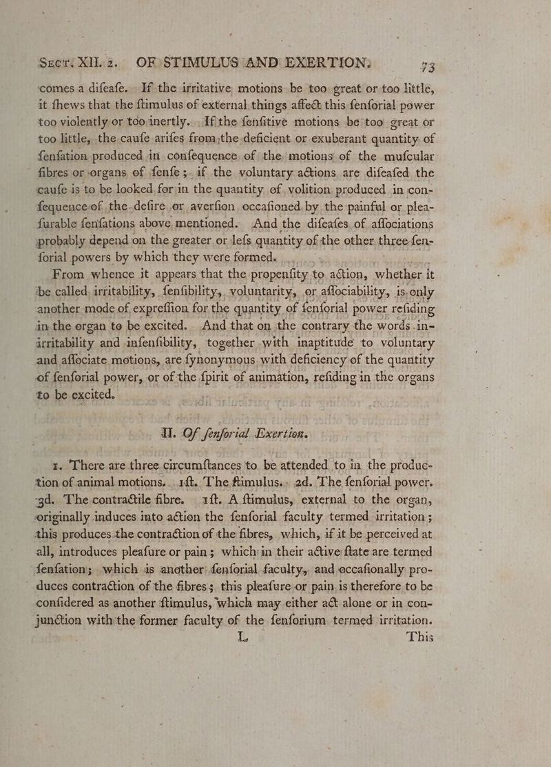 4 Seer. XIl.2. OF STIMULUS AND EXERTION; 73 ‘comes a difeafe. If the irritative, motions be too great or too little, it fhews that the ftimulus of external, things affect this fenforial power too violently or too,inertly... If the fenfitive motions be too great or too little, the caufe arifes fromthe deficient or exuberant quantity of fenfation, produced in confequence, of the motions of the mufcular fibres or organs of fenfe;.if the voluntary adtions are difeafed the caufe is to be looked forin the quantity ef, volition: produced in con- fequenceof the-defire or averfion occafioned. by the painful or plea- -furable fenfations above, mentioned. And the difeafes, of affociations probably depend on the greater or Jefs quantity of the other three fen- forial powers by which bey were forneds 4... From whence it appears that the propenfity. to a whether it ‘be called, irritability, fenfibility,. voluntarity, or aflociability, is, only another mode of expreffion for the quantity of fenforial | power refiding in the ergan to be excited. And that on the contrary the words -in- ieeitability and infenfibility, together with inaptitude to voluntary and aflociate motions, are fynonymous. with deficiency of the quantity of fenforial power, or of the fpirit of animation, refiding in the organs to be excited. UH. Of fenforial Exertion. 1. There are three circumftances to. be attended to in the produc- tion of animal motions... rt. The ftimulus.. 2d. The fenforial power. ‘gd. The contractile fibre. 1ft. A ftimulus, ‘external to the organ, originally induces into aétion the fenforial faculty termed irritation ; this produces.the contraétion of the fibres, which, if it be perceived at all, introduces pleafure or pain; whichyin their ative ftate are termed fenfation; which is another: fenforial faculty, and eccafionally pro- duces contraction of the fibres; this pleafure or pain is therefore to be confidered as another ftimulus, which may either act alone or in. con- junGtion with:the former faculty of the fenforium. termed irritation. L, This
