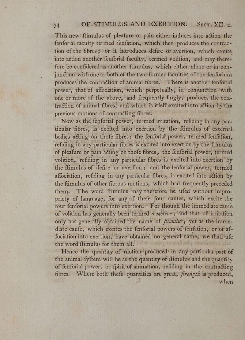 This new ftimulus of pleafure or pain either:induces into aGion the fenforial faculty termed fenfation, which then produces the contrac- tion of the fibres; or it introduces defire or averfion, which excite into aétion another fenforial faculty, termed volition, and. may there+ _ fore be confidered as ‘another ftimulus, whieh either alone or in con- jun@tion witlr oné or both of the two-former faculties of the fenforium produces the contraction of animal fibres. There is another fenforial power, that of affociation, ‘which perpetually, in’ conjun@tion’ with one or tnore of the above, and frequently fingly, produces the con- traction of animal fibres,’ and ‘which is itfelf excited into aétion: yaoi the previous motions of contraéting fibres. Now as the fenforial power, termed irritation, refiding in any par- ticular fibres, is excited: into exertion by the ‘finots of external bodies aéting: on ‘thofe fibres; the fenforial power, tetmed fenfation,. ‘refiding i in any particular fibres is excited into exertion by the ftimulus of Seder or pain aéting on thofe fibres ;' the fenforial power, termed volition, refiding in any particular fibres is excited into exertion by the ftimulus of aiaten or averfion; and the fenforial power, termed affociation, refiding in any particular fibres, is excited into aétion by the ftimulus of other fibrous motions, which had frequently preceded them. The word ftimulus may therefore be ufed without impro- _ priety of language, for any of thefe four caufes, which excite the four fenforial powers into exertion.” For thotgh the immediate caufe of volition has generally been ‘termed a motive 3 ‘and that: of! irritation only has generally obtained the name of fimulus yét'as the imme- diate ae which excites the fenforial powers of fenfation, or of af- fociation into exertion, have obtained no erncrae nih we fhall ufe the word ftimulus for them all’ 6% (8 9 = ap 90s Hence the quantity of motion’ ‘produced in any: particular part of. the animal fy{tem will be as the quantity of ftimulus and the quantity of fenforial power, or {pirit of animation, refiding in the contra@ing fibres. Where both’ thefe quantities are great, fiver gab is produced, when