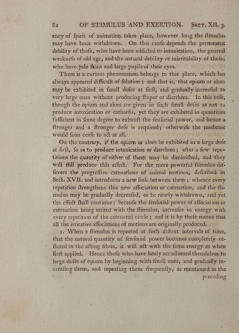 ency of fpirit of animation takes place, however long the ftimulus may have been withdrawn. On this caufe depends the permanent debility of thofe, who have been addicted to intoxication, the general weaknefs of old age, and the natural debility or inirritability of thofe, - who have pale fkins and large pupils of their eyes. There is a curious phenomenon belongs to this place, which has always appeared difficult of folution ; and that is, that opium or aloes may be exhibited in fmall dofes at firft, and gradually increafed to very large ones without producing ftupor or diarrhoea. In this ‘cafe, though THe opium and aloes are given in fuch fmall dofes as not to anedtee intoxication or eet yet they are exhibited in quantities fufficient in fome degree to exhauft the fenforial power, and hence a ftronger and a ftronger dofe is required; otherwife the medicine would foon ceafe to a&amp; at all. On the contrary, if the opium or aloes be exhibited in a large dofe at firft, fo as to produce intoxication or diarrhoea; after a few repe- titions the quantity of either of them may be diminifhed, and they will ftill produce this effeét. For the more powerful ftimulus dif- fevers the progreflive catenations of animal motions, defcribed in Se&amp;. XVII. and introduces a new link between them ; whence every repetition ftrengthens this new affociation or catenation, and the fti- ‘mulus may be gradually decreafed, or be nearly withdrawn, and yet the effe&amp; fhall continue; becaufe the fenforial power of aflociation or catenation being united with the ftimulus, increafes in energy with. every repetition of the catenated circle; and it is by thefe means that all the irritative affociations of motions are originally produced. 2. When a ftimulus is repeated at fuch diftant intervals of time, that the natural quantity of fenforial power becomes completely re- ftored in the acting fibres, it will act with the fame energy as when firft applied. Hence thofe who have lately accuftomed themfelves to large dofes of opium by beginning with fmall ones, and gradually in- creating them, and repeating them frequently, as mentioned in the preceding