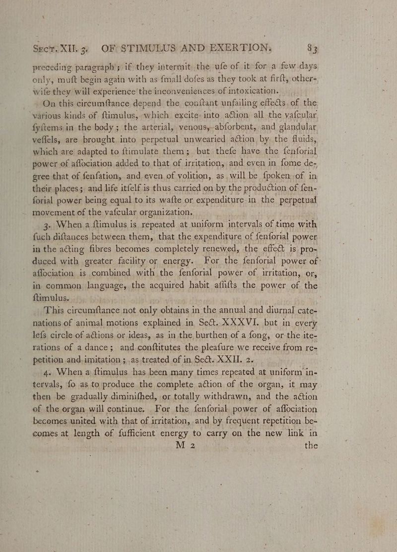 preceding paragraph’; if they intermit the ufe of it for a few days only, muft begin again with as {mall dofes as they took at firft, other- wife they ah experience the inconveniences of intoxication. : On this circumftance depend the conftant unfailing effects, of the ‘various kinds of ftimulus, which excite: into ation all the vafcular fyitems in the body; the arterial, venous,-abforbent, and glandular veffels, are brought. into perpetual unwearied action. by the fluids, - which are sdached to ftimulate them; but thefe have the fenforial power of aflociation added to that of irritation, and even in fome de- gree that of fenfation, and even of volition, as. will be fpoken: of in their places; and life itfelf is thus carried on by the production of fen- forial power being equal to its waite or expenditure-in the perpetual movement of the iene organization, 3. When a ftimulus is iclnrated at uniform intervals of time with fuch diftances between them, that the expenditure of fenforial power in the acting fibres becomes completely renewed, the effec is pro- duced with greater facility or energy. For the fenforial power of- aflociation is combined with the fenforial power of irritation, or, in. common language, the acquired habit afiifts the power of the ftimulus. . This circumftance not only mothe oe in the annual.and diurnal cate- nations of animal motions explained in Se&amp;. XXXVI. but in every lefs circle of actions or ideas, as in the burthen of a fong, or the ite- rations of a dance; and conftitutes the pleafure we receive from re- petition and,imitation ;,as.treated of in Set. XXII. 2. 4. When a ftimulus has been many times repeated at uniform in- tervals, fo as to produce the complete action of the organ, it may then be gradually diminifhed, or totally withdrawn, and the action of the organ will continue. For the fenforial. power of affociation becomes saited with that of irritation, and by frequent repetition be- comes at length of fufficient energy to carry on the new link in M 2 the