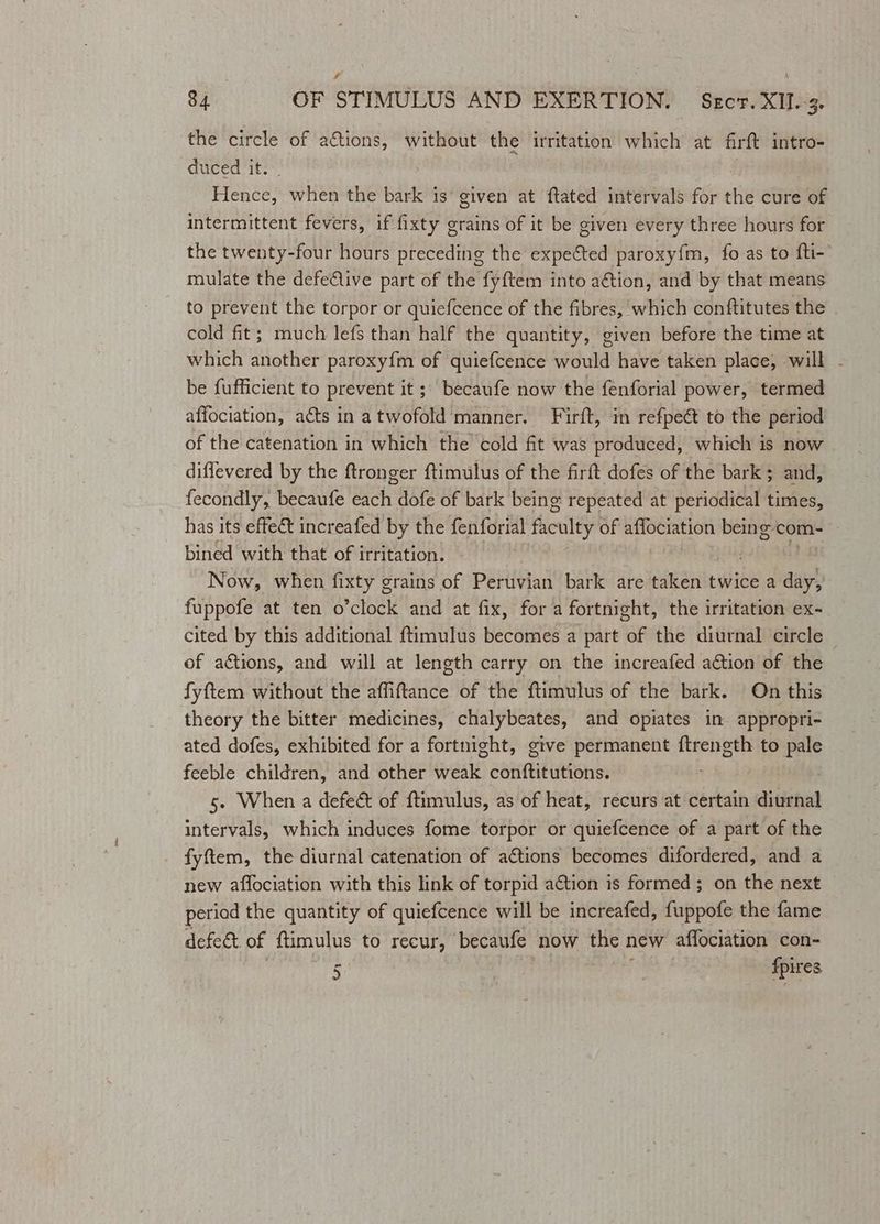 s 84 OF STIMULUS AND EXERTION. Sect. XII. 3. the circle of a&amp;tions, without the irritation which at firft intro- duced it. Lienees when the bark is’ given at ftated intervals for the cure of intermittent fevers, if fixty grains of it be given every three hours for the twenty-four hours preceding the expected paroxy{m, fo as to fti- mulate the defelive part of the fyftem into aétion, and by that means to prevent the torpor or quiefcence of the fibres, which conftitutes the cold fit; much lefs than half the quantity, given before the time at which another paroxyfm of quiefcence would have taken place, will - be fufficient to prevent it ; becaufe now the fenforial power, termed affociation, acts in atwofold manner. Firft, in refpeét to the period of the catenation in which the cold fit was produced, which is now diffevered by the ftronger ftimulus of the firft dofes of the bark; and, fecondly, becaufe each dofe of bark being repeated at periodical times, has its effeet increafed by the fenforial faculty of affociation being-com- bined with that of irritation. Now, when fixty grains of Peruvian bark are taken twice a ay fuppofe at ten o’clock and at fix, for a fortnight, the irritation ex- cited by this additional {timulus becomes a part UE the diurnal circle ~ of actions, and will at length carry on the increafed action of the fyftem without the affiftance of the ftimulus of the bark. On this theory the bitter medicines, chalybeates, and opiates in appropri- ated dofes, exhibited for a fortnight, give permanent ftrength to pale feeble children, and other wale Gatitticutionss 5. When a defect of f{timulus, as of heat, recurs at certain diurnal intervals, which induces fome torpor or quiefcence of a part of the fyftem, the diurnal catenation of actions becomes difordered, and a new affociation with this link of torpid action is formed; on the next periad the quantity of quiefcence will be increafed, fuppofe the fame defect of ftimulus to recur, becaufe now the new affociation con-