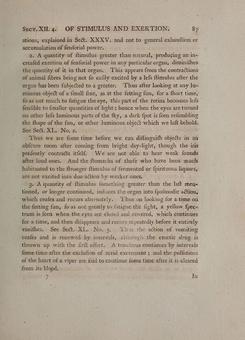ations, explained in Sect. XXXV. and not to general exhauflion or accumulation of fenforial power. 2. A quantity of ftimulus greater than natural, producing an in- creafed exertion of fenforial power in any particular organ, diminithes the quantity of it in that organ. ‘This appears from the contractions of animal fibres being not fo eafily excited by a lefs {timulus after the organ has been fubjected to a greater. “Thus after looking at any lu- minous object of a fimall fize, as at the fetting fun, for a fhort time, fo as not much to fatigue the eye, this part of the retina becomes lefs fenfible to fmaller quantities of light ; hence when the eyes are turned on other lefs luminous parts of the fky, a dark {pot is feen refembling the fhape of the fun, or other Lg Be which we laft behold. See Se&amp;t. XL. No. 2. Thus we are fome time before we can diftinguifh objects in an obfcure room after coming from bright day- light, though the iris _ prefently contraéts itfelf. We are not able to hear wok founds after loud ones. And the ftomachs of thofe who have been much habituated to the ftronger ftimulus of fermented or pies liquors, are not excited into due action by weaker ones. 7 3- A quantity of ftimulus fomething greater than the laft men- tioned, or longer continued, induces ahe organ into {pafmodic a€tion, which ceafes and recurs alternately. Thus on looking for a time. on the fetting fun, fo as not greatly to fatigue the fight, a yellow. fpec- trum is feen when the eyes are cloted and covered, which continues for a time, and then difappears and recurs repeatedly before it entirely “vanifhes. See Sed&amp;t..XL. No. 5. Thus thé aétion of vomiting ceafes and is renewed by intervals, alchough the emetic drug is thrown up with the firft effort. A tenefimus continues by intervals fome time after the exclufion of acrid excrement ; and the pulfations of the heart of a viper are faid to continue fome tune after it 1s cleared from its blood. | 7 . In