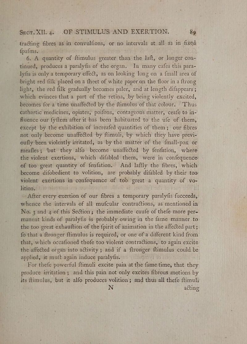 tracting fibres as in convulfions, or no intervals at all. as in kes Seino 6. A quantity of ftimulus oreater than the laft, or longer con- tinued, produces a paralyfis of the organ. In many cafes this para- lyfis is only a temporary effect, as on looking long on a {mall area of bright red filk placed on a fheet of white paper on the floor in a {trong light, the red filk gradually becomes paler, and at length difappears ; which evinces that a part of the retina, by being violently excited, becomes for a time unaffected by the f{timulus of that colour. Thus cathartic medicines, opiates, poifons, contageous matter, ceafe to in- fiuence our fyftem after it has been habituated to the ufe of -them, except by the exhibition of increafed quantities of them; our fibres not only become unaffected by ftimuli, by which they have previ- eufly been violently irritated, as by the matter of the fmall-pox or meafles; ‘but they alfo become unaffected by fenfation, where the violent exertions, which difabled them, were in confequence - of too great quantity of fenfation. And laftly the fibres, which become difobedient to volition, are probably difabled by their too violent exertions in confequence of too great a quantity of vo- lition. | ' | After every exertion é¢ our fibres a ebenipastaie paralyfis Rlocuede whence the intervals of all mufcular contractions, as mentioned in No. 3 and 4 of this Se€tion; the immediate caufe of thefe more per- manent kinds of paralyfis 4s probably owing in the fame manner to: the too great exhauftion of the {pirit of animation in the affected part 5. fo that a ftronger ftimulus is required, or one of a different kind from’ that, which occafioned thofe too violent contractions, .to again excite the affected organ into activity ; and if a {tronger ftimulus could be applied, it psi. again induce paralyfis. sit For thefe bakierfill ftimuli excite pain at the fasie time, that they produce irritation; and this pain not only excites fibrous motions by its ftimulus, but it alfo produces volition ; and thus all thefe ftimuli N : acting