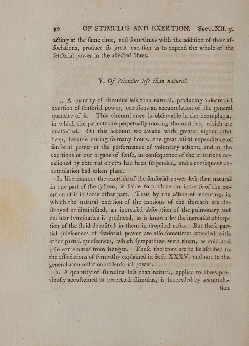 acting at the fame time, and fometimes with the addition of their af- fociations, produce fo great exertion as to expend the whole of the . fenforial power in the affeted fibres. V. Of Stimulus lefs than natural. r. A quantity of ftimulus lefs than natural, producing a decreafed exertion of fenforial power, occafions an accumulation of the general quantity of it. This circumftance is. obfervable in the hamiplagia,. in which the patients are perpetually moving the mufcles, which are unaffected. On this account we awake with greater vigour after fleep, becaufe during fo many hours, the great -ufual.expenditure of fenforial power in the performance of voluntary a@iions, and in the exertions of our organs of fenfe, in confequence of the irritations oc- cafioned by external objects had’ been ee and:a conlequnsss ac= cumulation had taken place. -In like manner the exertion of the Gerilanaalk power lefs theo naturak in one part of the fyftem, is liable to produce an increafevof the ex- ertion of it in fome other part. Thus. by the aétion of -vomiting, in which the natural exertion of the motions of the ftomach are de- ftroyed or diminifhed, an increafed abforption of the pulmonary and cellular lymphatics is produced, as is known by the increafed abforp- tion of the fluid depofited in them in dropfical cafes. But thefe par- tial quiefcences of fenforial. power are alfo fometimes. attended with: other partial quiefcences, which fympathize with them, as cold and pale extremities from hunger. Thefe therefore are to be afcribed to: the affociations of ern explained in Se&amp;t. XX XV. and not to the: general accumulation of fenforial power. 2. A quantity of ftimulus lefs than natural, applied to fibres pre=. vioufly accuftomed to perpetual ftimulus, is fucceeded by accumula- - tion.
