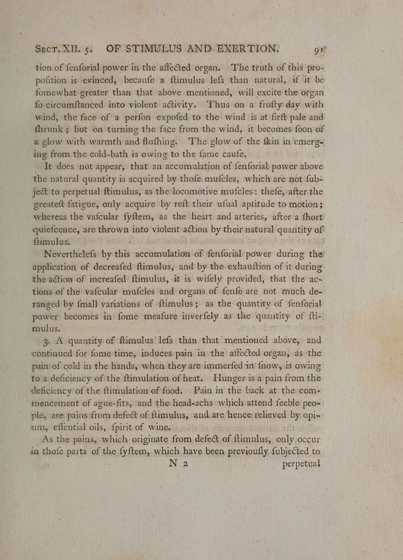 tion of fenforial power in the affeGted organ. ‘The truth of this pro- pofition is evinced, becaufe a ftimulus lef$ than natural, if it be fomewhat greater than that above mentioned, will excite the organ fo circumftanced into violent activity. Thus on a frofty day with wind, the face of a perfon expofed to the wind is at firft pale and fhrunk ; but on turning the face from the wind, it becomes foon of a glow with warmth and flufhing. The glow of the {kin in emerg- ing from the cold-bath is owing to the Gir caufe. It does not appear, that an bedékiuldien of fenforial power ahaa the natural quantity is acquired by thofe. mufcles, which are not fub- ject to perpetual ftimulus, as the-locomotive mufcles: thefe, after.the ereateft fatigue, only acquire by reft their ufual aptitude to motion; whereas the vafcular fyftem, as the heart and arteries, after a fhort quiefcence, are thrown into violent action by their-natural quantity of ftimulus. Neverthelefs by this accumulation of feiGirikd power during the’ application of decreafed ftimulus, and by the exhauftion of it during the action of increafed’ ftimulus, it is wifely provided, that the ac- tions of the vafcular mufcles and organs of fenfe are not much de- ranged by fmall variations of ftimulus; as the quantity of fenforial power becomes in fome meafure inverfely as the quantity of fti- mulus. 3. A quantity of ftimulus’ lefs than that’ Adanienea above, and ‘continued for fome time, induces pain in the affected organ, as the pain’of cold in the hands, when they are immerfed in f{now, is owing to a deficiency of the ftimulation of heat. Hunger is a pain from the deficiency of the ftimulation of food.. Pain in the back at the com- “mencement of ague-fits, and the head-achs which attend feeble peo- ple, are pains from defect of ftimulus, and.are hence relieved by opi- um, effential oils, {pirit of wine. As the pains, which originate from defe&amp; of ftimulus, only occur in thete parts of the 3c fyem, which have been previoully {ubjected to N 2 perpetual