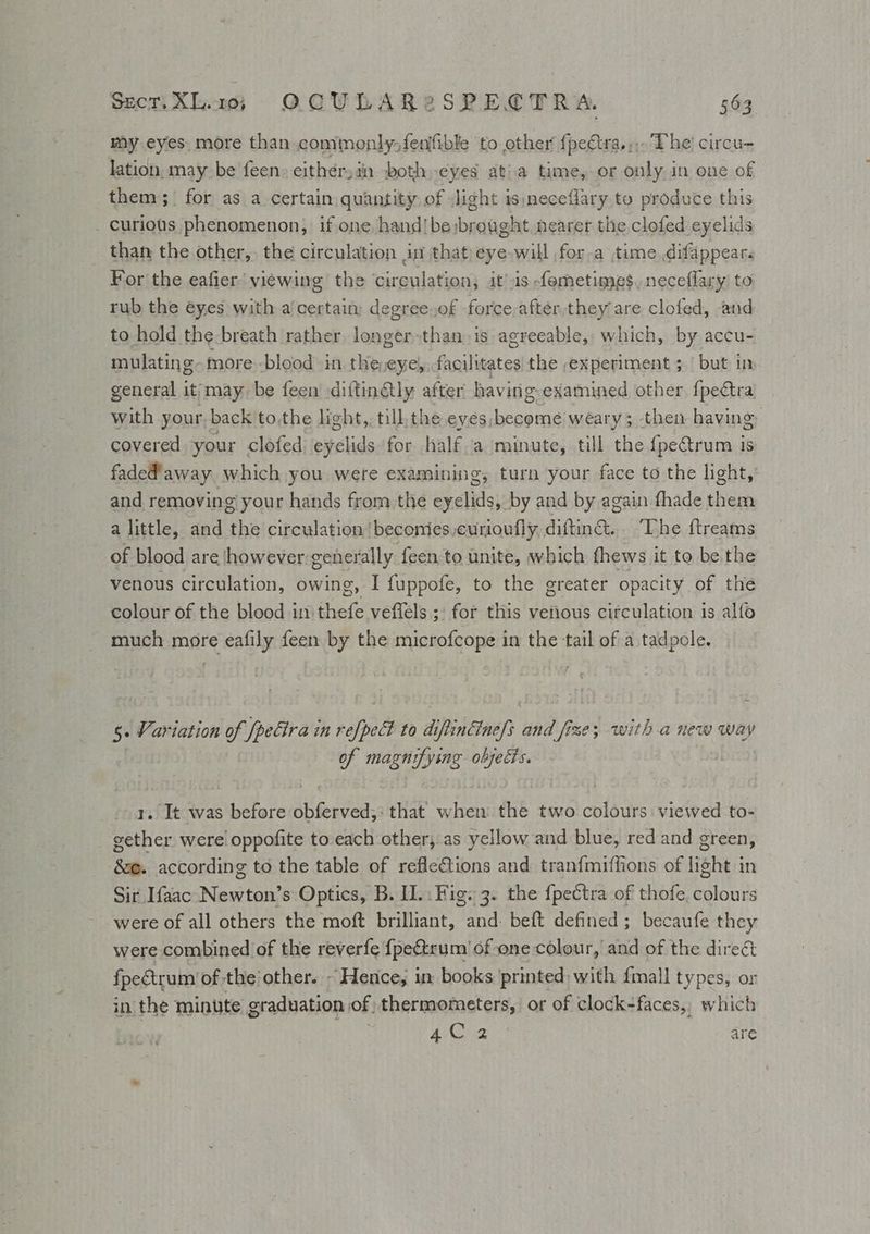 Sec. XL1; OCULAR2SPECTRA. 56a my eyes. more than commonly fenfible to other {pectra.;,. The circu- lation. may be feen. either: in -both eyes atia time, or only in one of them; for as a certain quantity of light is neceflary to produce this - curiots phenomenon, if one hand! be:brought nearer the clofed eyelids than the other, the circulation dui that) eye will for-a time difappear. For the eafier’ viewing the circulation, it's -femetimes, neceflary to rub the eyes with a'certain: degree.of force after,they are clofed, and to hold the breath rather laoate than is agreeable, which, by accu- mulating- more -blood in the,eye, facilitates the experiment ; | but in general it/may be feen diftinétly after havi ing-examined other fpectra with your, back tothe light, till, the eyes, abs weary; then having covered your clofed einclids for half a minute, till the {pe&trum is faded away which you were examining, turn your face to the light, and removing your hands from the eyelids, by and by again fhade them a little, and ‘the circulation /beconies,curioully., diftin®.. The ftreams of blood are however generally feen to unite, which fhews it to be the venous circulation, owing, I fuppofe, to the greater opacity of the colour of the blood in thefe veffels ;: for this venous circulation is alfo much more eafily feen by the microfcope in the tail of a tadpole. 5» Variation a ‘[petlra in rofpelt to diftinGine/s wa | fixe; with a new way of magnifying objects. i 1. It was before obferved;: that when the two colours viewed to- gether were oppofite to each other, as yellow and blue, red and green, &@. according to the table of reflections and tranfmiffions of light in Sir Ifaac Newton’s Optics, B. II... Fig. 3. the f{pectra of thofe. colours were of all others the moft brilliant, and: beft defined; becaufe they were combined of the reverfe fpe&trum of one colour, and of the dire& fpectrum of the’ other. ~ Herice; in books 'printed) with {mall types, or in the minute graduation of thermometers, or of clock-faces, which ! Si Nis aC are