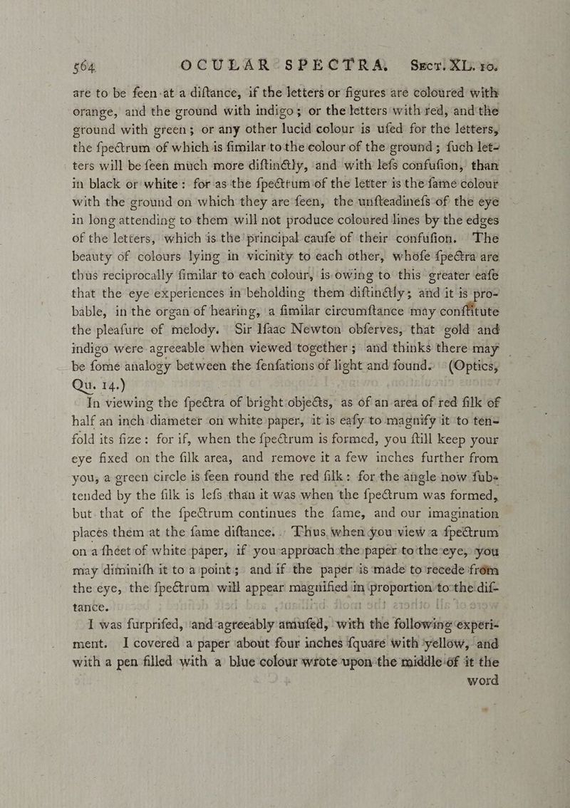 are to be feen-at a diftance, if the letters or figures are coloured with orange, and the ground with indigo; or the letters with red, andthe ground with green; or any other lucid colour is ufed for the letters, the fpectrum of which is fimilar to the colour of the ground; fuch let- ters will be feen much more diftin@ly, and with lefs confufion, than in black or white: for as the fpectrum of the letter is the fame colour with the ground on which they are feen, the unfteadine{s of the eye in long attending to them will not produce coloured lines by the edges of the letters, which is the principal caufe of their confufion. The beauty of colours lying in vicinity to each other, whofe {peCtra are thus reciprocally fimilar to each colour, is owing to this greater eafe that the eye experiences in beholding them diftintlys aH it 1s pro- bable, in the organ of hearing, a fielder circumftance may conftitute the pleafure of melody: Sir aac Newton obferves, that gold and indigo were agreeable when viewed together ; and thinks there may _ be foehe naalouy between the fenfaciotis of light and found. (Optics, Qu. 14.) In viewing the fpectra of bright obje&s, as of an area of red filk of half an inch diameter on white paper, it is eafy to magnify it ‘to ten= fold its fize: for if, when the {peétrum is formed, you ftill keep your eye fixed on the filk area, and remove it a few inches further from you, a green circle is feen round the red filk: for the angle now fub- tended by the filk is lefs than it was when the freanuet was formed, but that of the fpe€trum continues the fame, and our imagination places them at the fame diftance... Thus. when you view a fpectrum on a fhéet of white paper, if you approach the paper to'the-eye, -you may diminith it to a'point; and if the paper is made to'recede frém the eye, the fpectrum will appear magnified 1 mi ehh eeritiny: tothe dif- tance. I was furprifed, ‘and ys matics wink the Hoiboeiae experi- ment. I covered a paper about four inches {quare with: yellow, and with a pen filled with a blue colour wrote upon the middle of it the word