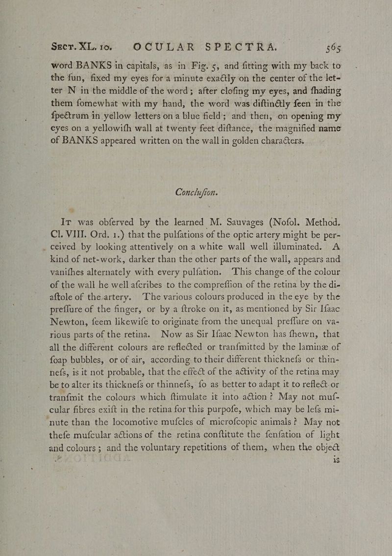 Secr.XL.to. OCULAR SPECTRA. ibs word BANKS in capitals, as in Fig. 5, and fitting with my back to the fun, fixed my eyes fora minute exaétly on the center of the let- ter N in the middle of the word; after clofing my eyes, and fhading them fomewhat with my hand, the word was diftinétly feen in the fpeétrum in yellow letters ona blue field; and then, on opening my eyes on a yellowifh wall at twenty feet diftance, the magnified name of BANKS appeared written on the wall in golden characters. Conclufion. It was obferved by the learned M. Sauvages (Nofol. Method. Cl. VIII. Ord. 1.) that the pulfations of the optic artery might be per- _ ceived by looking attentively on a white wall well eet A. kind of Retiro rs darker than the other parts of the wall, appears and vanifhes alternately with every pulfation. This change of the colour of the wall he well afcribes to the compreflion of the retina by the di- aftole of the artery. ‘The various colours produced in the eye by the preffure of the finger, or by a ftroke on it, as mentioned by Sir Ifaac Newton, feem likewife to originate from the unequal preffure on va- rious parts of the retina. Now as Sir Ifaac Newton has fhewn, that all the different colours are refle€ted or tranfmitted by the laminz of foap bubbles, or of air, according to their different thicknefs or thin- nefs, is it not probable, that the effect of the adtivity of the retina may be to alter its thicknefs or thinnefs, fo as better to adapt it to reflect. or tranfmit the colours which ftimulate it into a@ion? May not muf- cular fibres exift in the retina for this purpofe, which may be lefs mi- ‘nute than the locomotive mufcles of microfcopic animals? May not thefe mufcular ations of the retina conftitute the fenfation of light and colours; and the voluntary repetitions of them, when the object — iS