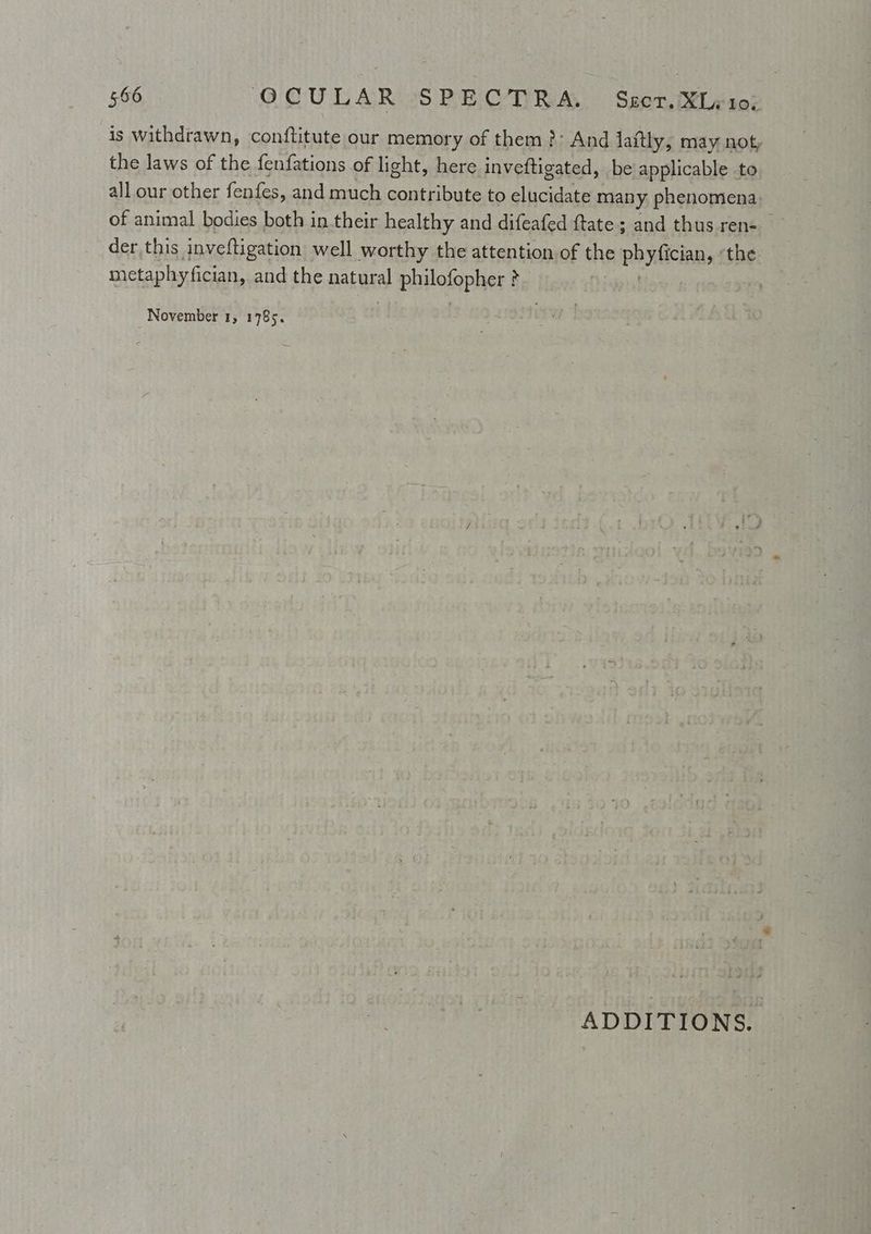 is withdrawn, conttitute our memory of them ?: And laftly, may not, the laws of the fenfations of light, here inveftigated, be applicable to all our other fenfes, and much contribute to elucidate many. phenomena of animal bodies both in their healthy and difeafed ftate; and thus ren- der this inveftigation well worthy the attention of one physicians the metaphyfician, and the natural pinlolophes } i | November 1, 1785. ADDITIONS.
