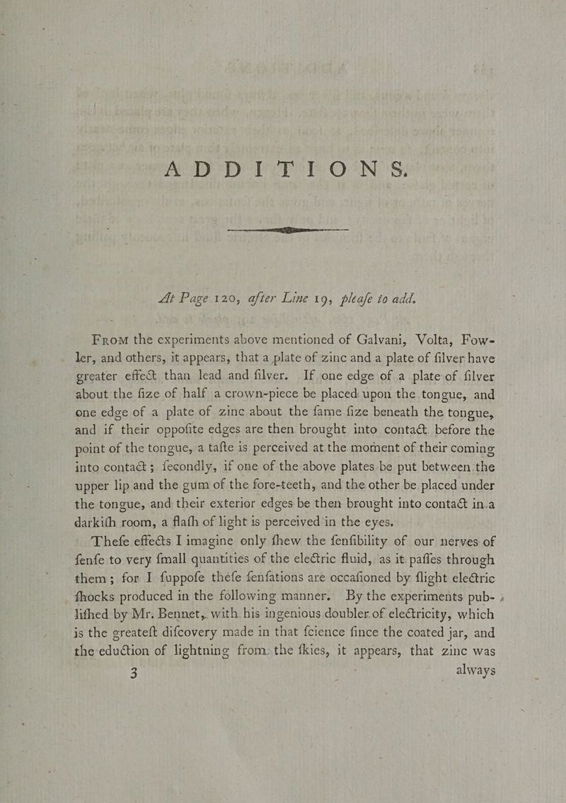 ASD DPD Ver TONS: At Page 120, after Line 19, pleafe to add. From the experiments above mentioned of Galvani, Volta, Fow- ler, and others, it appears, that a plate of zinc and a plate of filver have greater effect than lead and filver. If one edge of a plate of filver about the fize of half a crown-piece be placed: upon the tongue, and one edge of a plate of zinc about the fame fize beneath the tongue, and if their oppofite edges are then brought into contact. before the point of the tongue, a tafte is perceived at the moment of their coming into contaé ; fecondly, if one of the above plates be put between the upper lip and the gum of the fore-teeth, and the other be placed under the tongue, and their exterior edges be then brought into contaét in.a darkith room, a flafh of light is perceived’in the eyes. Thefe effe€ts I imagine only fhew the fenfibility of our nerves of fenfe to very {mall quantities of the electric fluid, as it. paffes through them; for I fuppofe thefe fenfations are occafioned by flight ele&amp;tric lifhed by Mr. Bennet, with his ingenious doubler of electricity, which is the greateft difcovery made in that fcience fince the coated jar, and the eduction of lightning from: the fkies, it appears, that zinc was 3 always